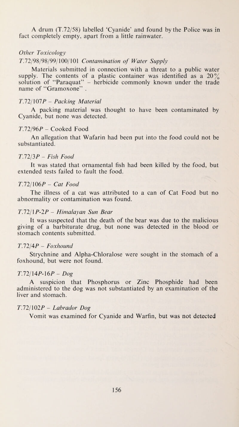 A drum (T.72/58) labelled ‘Cyanide’ and found by the Police was in fact completely empty, apart from a little rainwater. Other Toxicology r.72/98/98/99/100/101 Contamination of Water Supply Materials submitted in connection with a threat to a public water supply. The contents of a plastic container was identified as a 20% solution of “Paraquat” - herbicide commonly known under the trade name of “Gramoxone” . T.lljXOlP - Packing Material A packing material was thought to have been contaminated by Cyanide, but none was detected. T.12I96P - Cooked Food An allegation that Wafarin had been put into the food could not be substantiated. TJ2I3P - Fish Food It was stated that ornamental fish had been killed by the food, but extended tests failed to fault the food. T.72/106P - Cat Food The illness of a cat was attributed to a can of Cat Food but no abnormality or contamination was found. TJ2IIP-2P - Himalayan Sun Bear It was suspected that the death of the bear was due to the malicious giving of a barbiturate drug, but none was detected in the blood or stomach contents submitted. T.12I4P - Foxhound Strychnine and Alpha-Chloralose were sought in the stomach of a foxhound, but were not found. T.12I\4PA6P - Dog A suspicion that Phosphorus or Zinc Phosphide had been administered to the dog was not substantiated by an examination of the liver and stomach. T.12I\02P - Labrador Dog Vomit was examined for Cyanide and Warfin, but was not detected