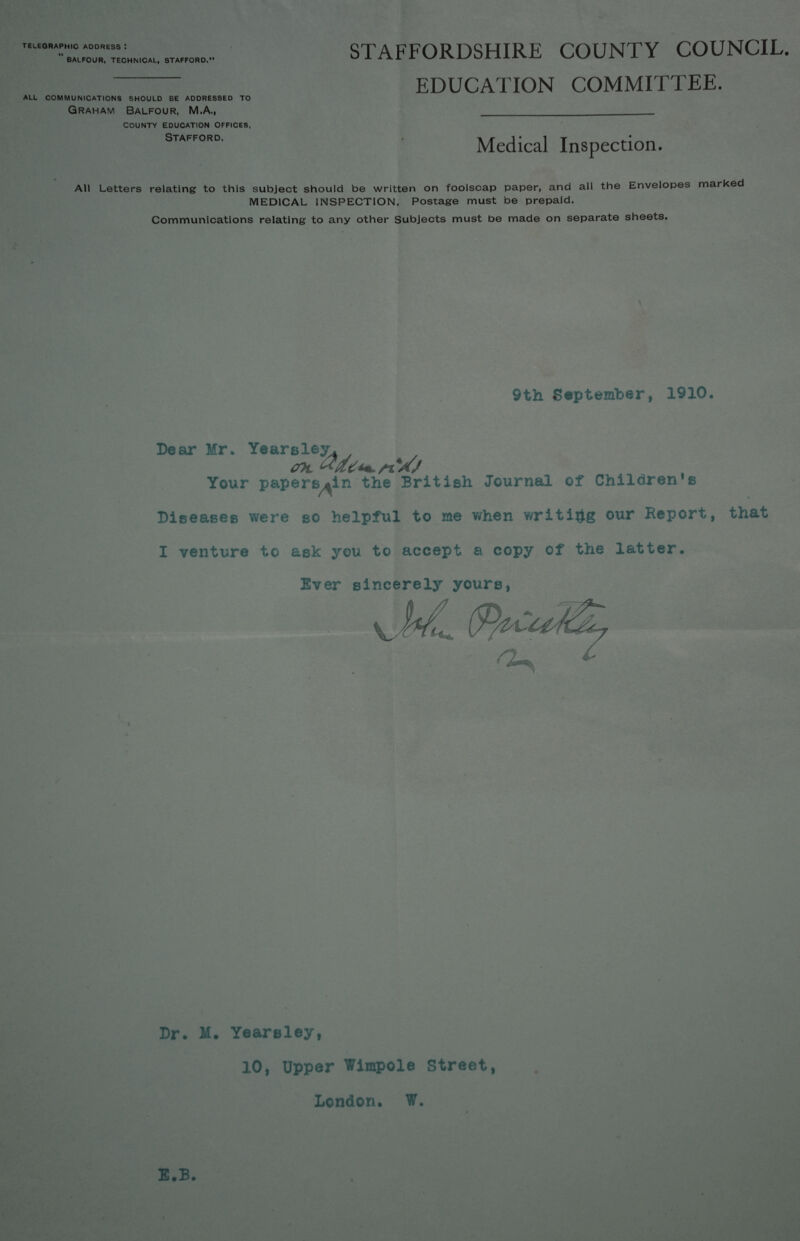 TELEGRAPHIC ADDRESS! “ BALFOUR, TECHNICAL, STAFFORD. ALL COMMUNICATIONS SHOULD BE ADDRESSED TO Graham Balfour, M.A., COUNTY EDUCATION OFFICES, Stafford. STAFFORDSHIRE COUNTY COUNCIL. EDUCATION COMMITTEE. Medical Inspection. All Letters relating to this subject should be written on foolscap paper, and all the Envelopes marked MEDICAL INSPECTION. Postage must be prepaid. Communications relating to any other Subjects must be made on separate sheets. 9th September, 1910. Dear Mr. Yearsley. Oh, Your papers.in the British Journal of Children s Diseases were so helpful to me when writing our Report, that I venture to ask you to accept a copy of the latter. Ever sincerely yours, \JhC Dr. M. Yearsley, 10, Upper Wimpole Street, London. W. E.B.