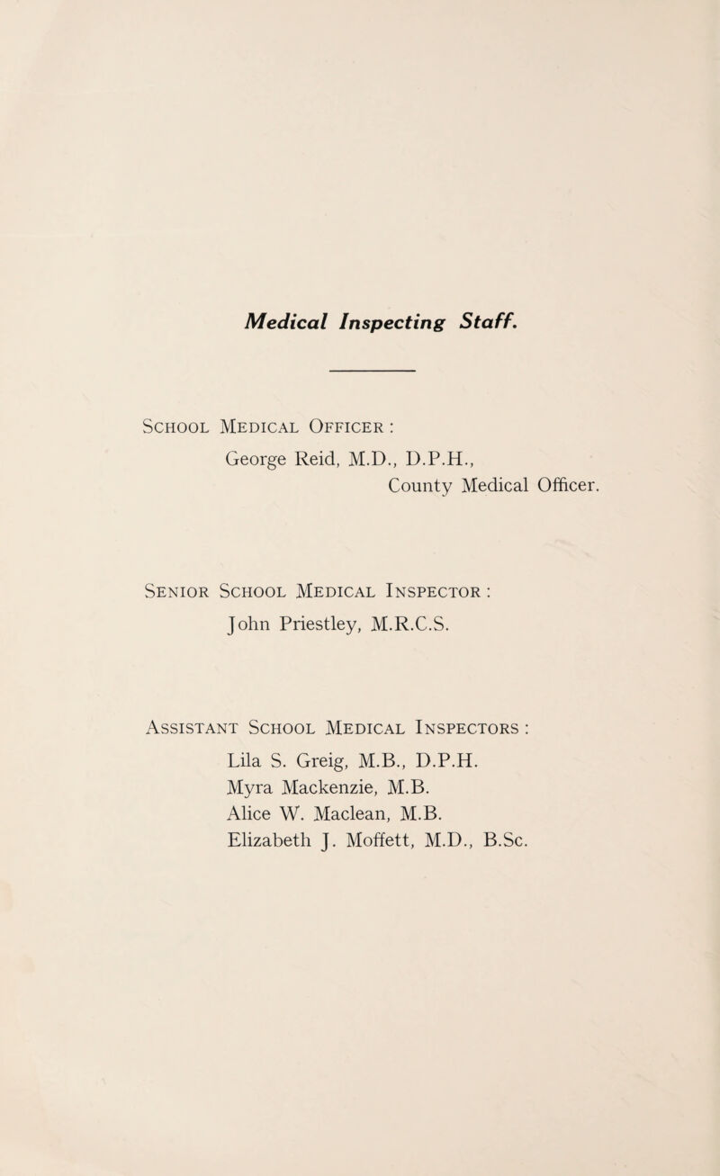 Medical Inspecting Staff. School Medical Officer : George Reid, M.D., D.P.H., County Medical Officer. Senior School Medical Inspector : John Priestley, M.R.C.S. Assistant School Medical Inspectors : Lila S. Greig, M.B., D.P.H. Myra Mackenzie, M.B. Alice W. Maclean, M.B. Elizabeth J. Moffett, M.D., B.Sc.