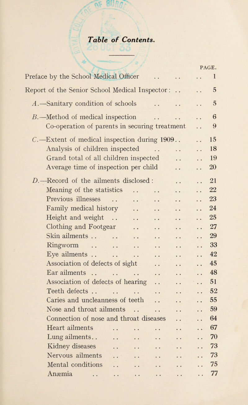 Table of Contents. PAGE. Preface by the School Medical Officer . . .. .. 1 Report of the Senior School Medical Inspector : .. .. 5 A. —Sanitary condition of schools . . .. .. 5 B. —Method of medical inspection .. .. .. 6 Co-operation of parents in securing treatment .. 9 C. —Extent of medical inspection during 1909.. .. 15 Analysis of children inspected .. .. . . 18 Grand total of all children inspected .. . . 19 Average time of inspection per child .. .. 20 D. —Record of the ailments disclosed : .. .. 21 Meaning of the statistics .. .. .. 22 Previous illnesses .. .. .. .. .. 23 Family medical history .. .. .. 24 Height and weight .. .. .. .. .. 25 Clothing and Footgear .. .. .. .. 27 Skin ailments .. .. .. .. .. .. 29 Ringworm .. .. .. .. .. .. 33 Eye ailments .. .. .. .. .. .. 42 Association of defects of sight .. .. .. 45 Ear ailments .. ., .. .. .. .. 48 Association of defects of hearing .. .. .. 51 Teeth defects .. .. .. .. .. .. 52 Caries and uncleanness of teeth .. .. .. 55 Nose and throat ailments .. .. .. .. 59 Connection of nose and throat diseases .. .. 64 Heart ailments .. .. .. .. .. 67 Lung ailments.. .. .. .. .. 70 Kidney diseases .. .. .. .. .. 73 Nervous ailments . . . . . . . . 73 Mental conditions .. .. .. .. 75 Anaemia .. .. .. .. .. .. 77