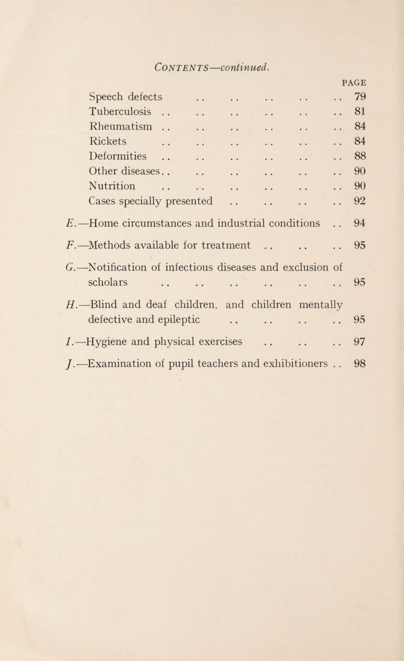 Contents—continued. PAGE Speech defects . . . . . . . . 79 Tuberculosis . . . . . . . . . . 81 Rheumatism . . . . . . . . . . 84 Rickets . . .. .. .. .. 84 Deformities .. . . . . . . . . 88 Other diseases.. .. .. .. .. 90 Nutrition .. . . . . .. . . 90 Cases specially presented . . .. . . 92 E. —Home circumstances and industrial conditions . . 94 F. —Methods available for treatment .. .. 95 G. —Notification of infectious diseases and exclusion of scholars .. .. . . . . . . . . 95 H. —Blind and deaf children, and children mentally defective and epileptic .. .. .. .. 95 I. —Hygiene and physical exercises .. .. 97 /.—Examination of pupil teachers and exhibitioners . . 98