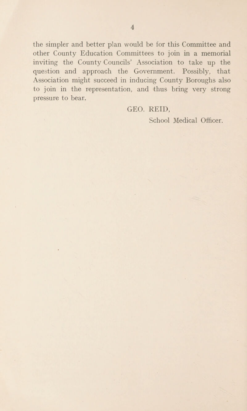 the simpler and better plan would be for this Committee and other County Education Committees to join in a memorial inviting the County Councils’ Association to take up the question and approach the Government. Possibly, that Association might succeed in inducing County Boroughs also to join in the representation, and thus bring very strong pressure to bear. GEO. REID, School Medical Officer.