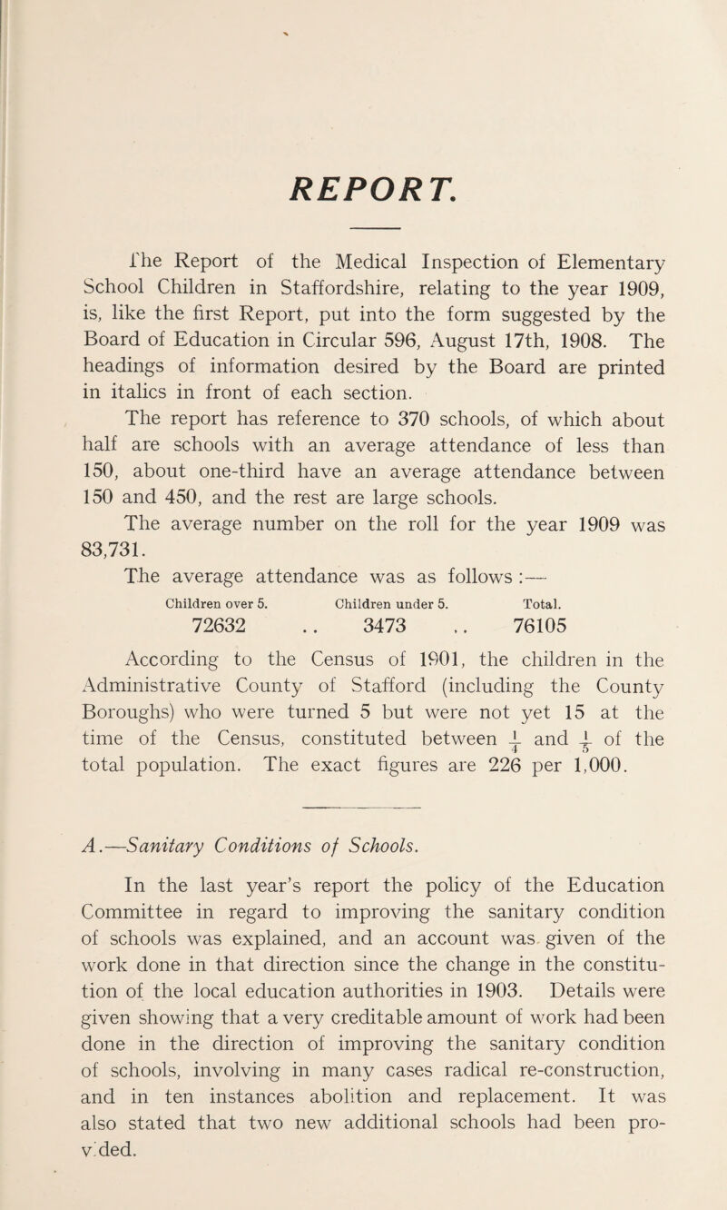 REPORT. The Report of the Medical Inspection of Elementary School Children in Staffordshire, relating to the year 1909, is, like the first Report, put into the form suggested by the Board of Education in Circular 596, August 17th, 1908. The headings of information desired by the Board are printed in italics in front of each section. The report has reference to 370 schools, of which about half are schools with an average attendance of less than 150, about one-third have an average attendance between 150 and 450, and the rest are large schools. The average number on the roll for the year 1909 was 83,731. The average attendance was as follows :— Children over 5. Children under 5. Total. 72632 .. 3473 .. 76105 According to the Census of 1901, the children in the Administrative County of Stafford (including the County Boroughs) who were turned 5 but were not yet 15 at the time of the Census, constituted between T and 4- of the total population. The exact figures are 226 per 1,000. A.—Sanitary Conditions of Schools. In the last year’s report the policy of the Education Committee in regard to improving the sanitary condition of schools was explained, and an account was given of the work done in that direction since the change in the constitu¬ tion of the local education authorities in 1903. Details were given showing that a very creditable amount of work had been done in the direction of improving the sanitary condition of schools, involving in many cases radical re-construction, and in ten instances abolition and replacement. It was also stated that two new additional schools had been pro¬ vided.