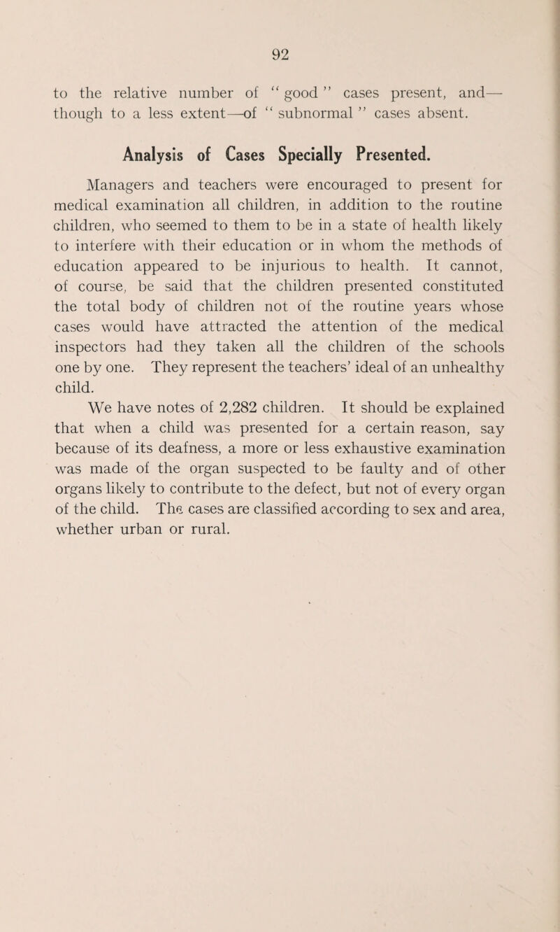 to the relative number of “ good ” cases present, and— though to a less extent—of “ subnormal ” cases absent. Analysis of Cases Specially Presented. Managers and teachers were encouraged to present for medical examination all children, in addition to the routine children, who seemed to them to be in a state of health likely to interfere with their education or in whom the methods of education appeared to be injurious to health. It cannot, of course, be said that the children presented constituted the total body of children not of the routine years whose cases would have attracted the attention of the medical inspectors had they taken all the children of the schools one by one. They represent the teachers’ ideal of an unhealthy child. We have notes of 2,282 children. It should be explained that when a child was presented for a certain reason, say because of its deafness, a more or less exhaustive examination was made of the organ suspected to be faulty and of other organs likely to contribute to the defect, but not of every organ of the child. The cases are classified according to sex and area, whether urban or rural.