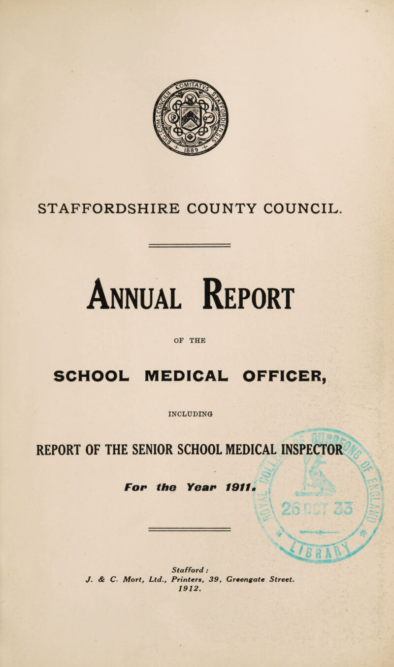 Annual Report OF THE SCHOOL MEDICAL OFFICER, INCLUDING REPORT OF THE SENIOR SCHOOL MEDICAL INSPECTOR For tho Year 1911m Stafford : J. & C* Mort, Ltd., Printers, 39, Greengate Street. 1912,