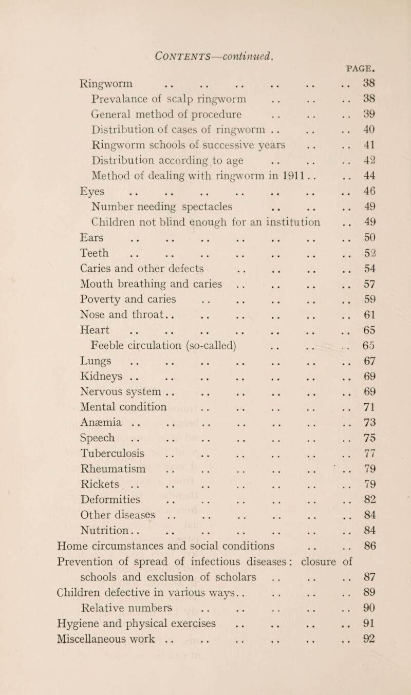 Contents—continued. PAGE. Ringworm .. .. .. .. .. .. 38 Prevalance of scalp ringworm . . .. .. 38 General method of procedure . . . . .. 39 Distribution of cases of ringworm . . . . . . 40 Ringworm schools of successive years . . . . 41 Distribution according to age .. .. . . 42 Method of dealing with ringworm in 1911 . . .. 44 Eyes .. .. .. .. .. .. .. 46 Number needing spectacles .. .. .. 49 Children not blind enough for an institution .. 49 Ears .. .. .. .. .. .. .. 50 Teeth .. .. .. .. .. .. .. 52 Caries and other defects .. .. .. .. 54 Mouth breathing and caries . . .. .. .. 57 Poverty and caries .. .. .. .. .. 59 Nose and throat.. .. .. .. .. ..61 Heart .. .. .. .. .. .. .. 65 Feeble circulation (so-called) .. .. .. 65 Lungs .. .. .. .. .. .. .. 67 Kidneys .. .. .. .. .. .. .. 69 Nervous system .. .. .. .. .. .. 69 Mental condition .. .. .. .. ..71 Anaemia .. .. .. .. .. .. .. 73 Speech .. .. .. .. .. .. .. 75 Tuberculosis .. .. .. .. .. .. 77 Rheumatism .. . . . . .. .. ‘ .. 79 Rickets .. .. .. .. .. .. .. 79 Deformities .. .. .. .. .. .. 82 Other diseases .. .. .. .. .. .. 84 Nutrition.. .. .. .. .. .. .. 84 Home circumstances and social conditions .. .. 86 Prevention of spread of infectious diseases: closure of schools and exclusion of scholars .. .. .. 87 Children defective in various ways.. . . .. .. 89 Relative numbers .. .. . . .. .. 90 Hygiene and physical exercises .. .. .. .. 91 Miscellaneous work .. ,. ,, ., ,. ,. 92