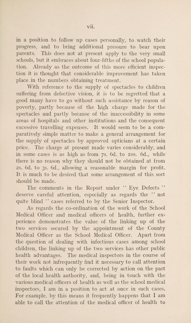 * « Vll. in a position to follow up cases personally, to watch their progress, and to bring additional pressure to bear upon parents. This does not at present apply to the very small schools, but it embraces about four-fifths of the school popula¬ tion. Already as the outcome of this more efficient inspec¬ tion it is thought that considerable improvement has taken place in the numbers obtaining treatment. With reference to the supply of spectacles to children suffering from defective vision, it is to be regretted that a good many have to go without such assistance by reason of poverty, partly because of the high charge made for the spectacles and partly because of the inaccessibility in some areas of hospitals and other institutions and the consequent excessive travelling expenses. It would seem to be a com¬ paratively simple matter to make a general arrangement for the supply of spectacles by approved opticians at a certain price. The charge at present made varies considerably, and in some cases is as high as from 7s. 6d. to los. 6d., while there is no reason why they should not be obtained at from 2s. 6d. to 3s. 6d., allowing a reasonable margin for profit. It is much to be desired that some arrangement of this sort should be made. The comments in the Report under “ Eye Defects deserve careful attention, especially as regards the  not quite blind ’ ’ cases referred to by the Senior Inspector. As regards the co-ordination of the work of the School Medical Officer and medical officers of health, further ex¬ perience demonstrates the value of the linking up of the two services secured by the appointment of the County Medical Officer as the School Medical Officer. Apart from the question of dealing with infectious cases among school children, the linking up of the two services has other public health advantages. The medical inspectors in the course of their work not infrequently find it necessary to call attention to faults which can only be corrected by action on the part of the local health authority, and, being in touch with the various medical officers of health as well as the school medical inspectors, I am in a position to act at once in such cases. For example, by this means it frequently happens that I am able to call the attention of the medical officer of health to