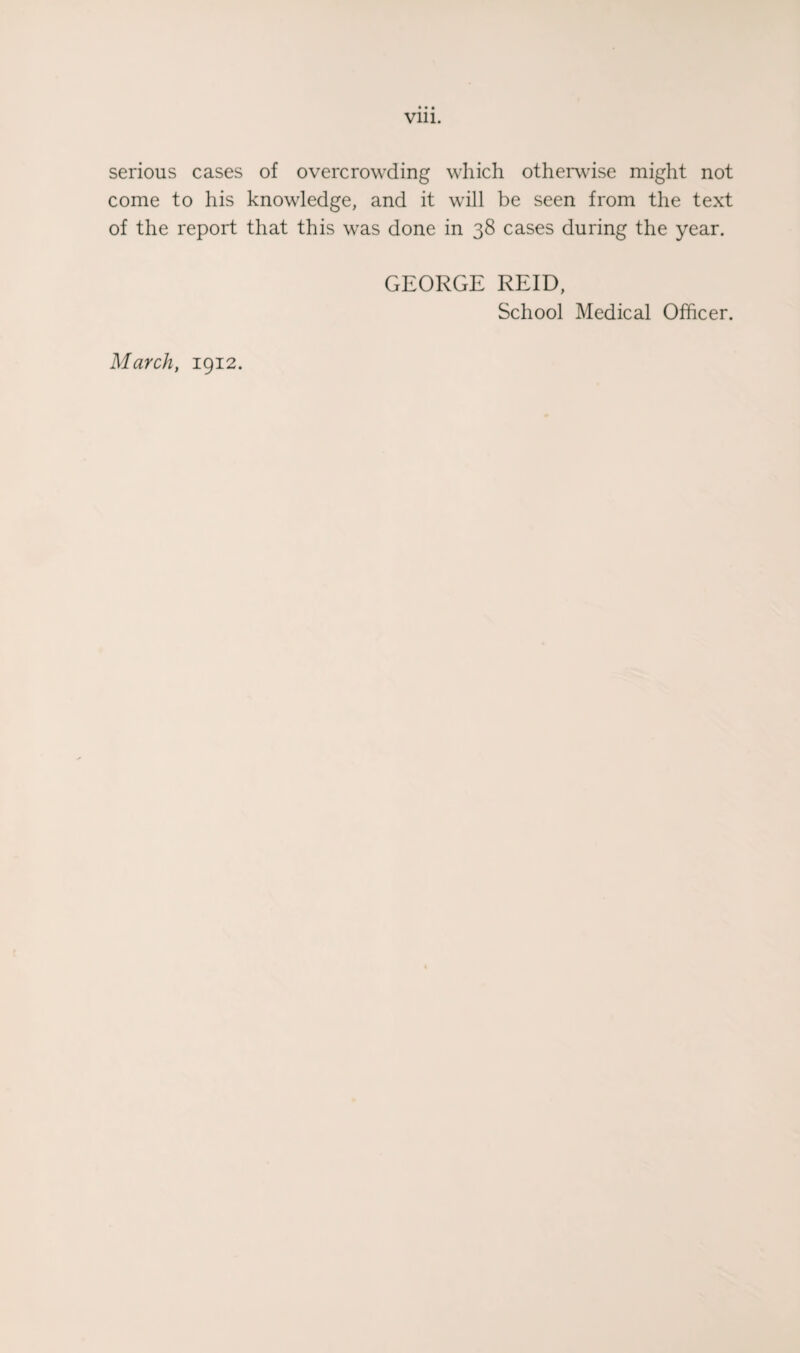 Vlll. serious cases of overcrowding which othervdse might not come to his knowledge, and it will be seen from the text of the report that this was done in 38 cases during the year. GEORGE REID, School Medical Officer. March, 1912.