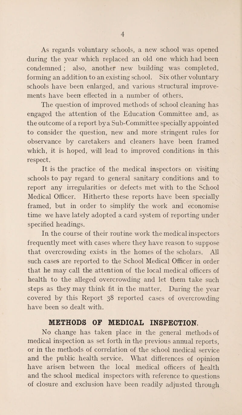 As regards voluntary schools, a new school was opened during the year which replaced an old one which had been condemned ; also, another new building was completed, forming an addition to an existing school. Six other voluntary schools have been enlarged, and various structural improve¬ ments have been effected in a number of others. The question of improved methods of school cleaning has engaged the attention of the Education Committee and, as the outcome of a report by a Sub-Committee specially appointed to consider the question, new and more stringent rules for observance by caretakers and cleaners have been framed which, it is hoped, will lead to improved conditions in this respect. It is the practice of the medical inspectors on visiting schools to pay regard to general sanitary conditions and to report any irregularities or defects met with to the School Medical Officer. Hitherto these reports have been specially framed, but in order to simplify the work and economise time we have lately adopted a card system of reporting under specified headings. In the course of their routine work the medical inspectors frequently meet with cases where they have reason to suppose that overcrowding exists in the homes of the scholars. All such cases are reported to the School Medical Officer in order that he may call the attention of the local medical officers of health to the alleged overcrowding and let them take such steps as they may think fit in the matter. During the year covered by this Report 38 reported cases of overcrowding have been so dealt with. METHODS OF MEDICAL INSPECTION. No change has taken place in the general methods of medical inspection as set forth in the previous annual reports, or in the methods of correlation of the school medical service and the public health service. What differences of opinion have arisen between the local medical officers of health and the school medical inspectors with reference to questions of closure and exclusion have been readily adjusted through