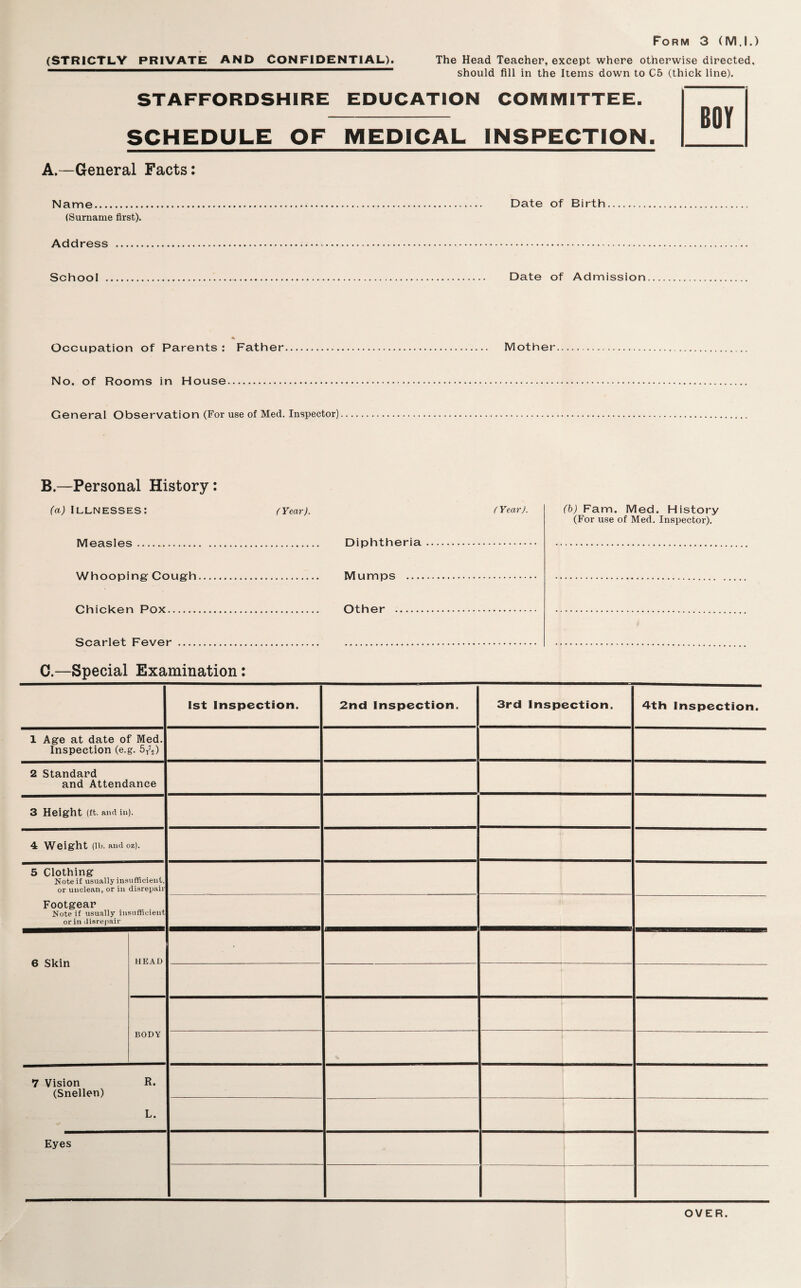 (STRICTLY PRIVATE AND CONFIDENTIAL). The Head Teacher, except where otherwise directed, should fill in the Items down to C5 (thick line). STAFFORDSHIRE EDUCATION COMIVIITTEE. SCHEDULE OF MEDICAL INSPECTION. A.—General Facts; Name. Date of Birth (Surname first). Address ... School Date of Admission Occupation of Parents : Father. Mother No. of Rooms in House. General Observation (For use of Med. Inspector). B.—Personal History; (a) Illnesses: (Year). (Year). (h) Fam. Med. History (For use of Med. Inspector). Measles. Diphtheria. Whooping Cougfh. Mumps . Chicken Pox. Other . Scarlet Fever... C.—Special Examination; 1st Inspection. 2nd Inspection. 3rd Inspection. 4th Inspection. 1 Age at date of Med. Inspection (e.g. 6/2) 2 Standard and Attendance 3 Height (ft. ana in). 4 Weight (lb. and oz). 5 Clothing Note if usually in.sufficient, or unclean, or in disrepair Footgear Note if usually insufficient or in disrepair 6 Skin HEAD BODY 7 Vision R. (Snellen) L. Eyes