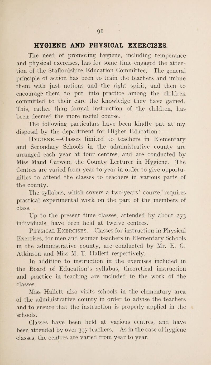 HYGIENE AND PHYSICAL EXERCISES. The need of promoting hygiene, including temperance and physical exercises, has for some time engaged the atten¬ tion of the Staffordshire Education Committee. The general principle of action has been to train the teachers and imbue them with just notions and the right spirit, and then to encourage them to put into practice among the children committed to their care the knowledge they have gained. This, rather than formal instruction of the children, has been deemed the more useful course. The following particulars have been kindly put at my disposal by the department for Higher Education : — Hygiene.—Classes limited to teachers in Elementary and Secondary Schools in the administrative county are arranged each year at four centres, and are conducted by Miss Maud Curwen, the County Lecturer in Hygiene. The Centres are varied from year to year in order to give opportu¬ nities to attend the classes to teachers in various parts of the county. The syllabus, which covers a two-years’ course, requires practical experimental work on the part of the members of class. . Up to the present time classes, attended by about 273 individuals, have been held at twelve centres. Physical Exercises.—Classes for instruction in Physical Exercises, for men and women teachers in Elementary .Schools in the administrative county, are conducted by Mr. E. G. Atkinson and Miss M. T. Hallett respectively. In addition to instruction in the exercises included in the Board of Education’s syllabus, theoretical instruction and practice in teaching are included in the work of the classes. Miss Hallett also visits schools in the elementary area of the administrative county in order to advise the teachers and to ensure that the instruction is properly applied in the schools. Classes have been held at various centres, and have been attended by over 397 teachers. As in the case of hygiene classes, the centres are varied from year to year.