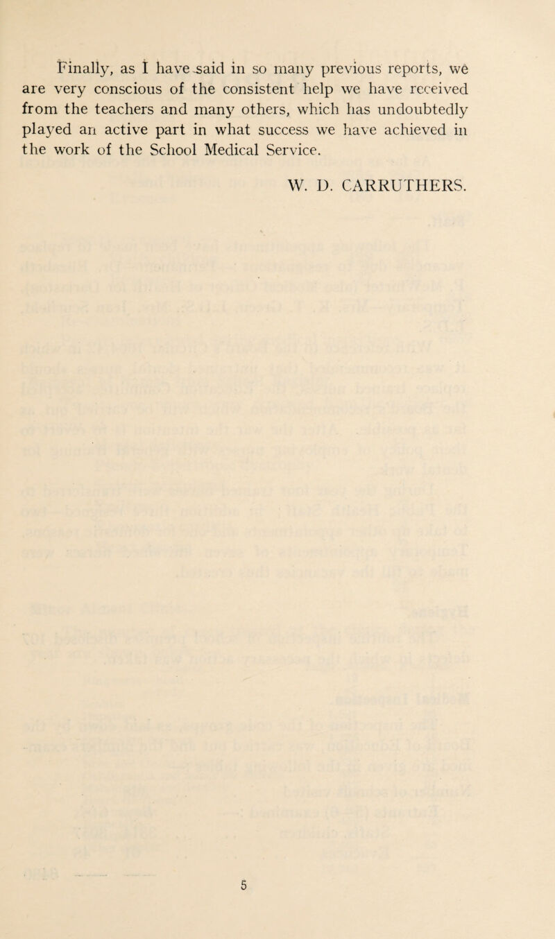 Finally, as I have^aid in so many previous reports, we are very conscious of the consistent help we have received from the teachers and many others, which has undoubtedly pla3^ed an active part in what success we have achieved in the work of the School Medical Service. W. D. CARRUTHERS.