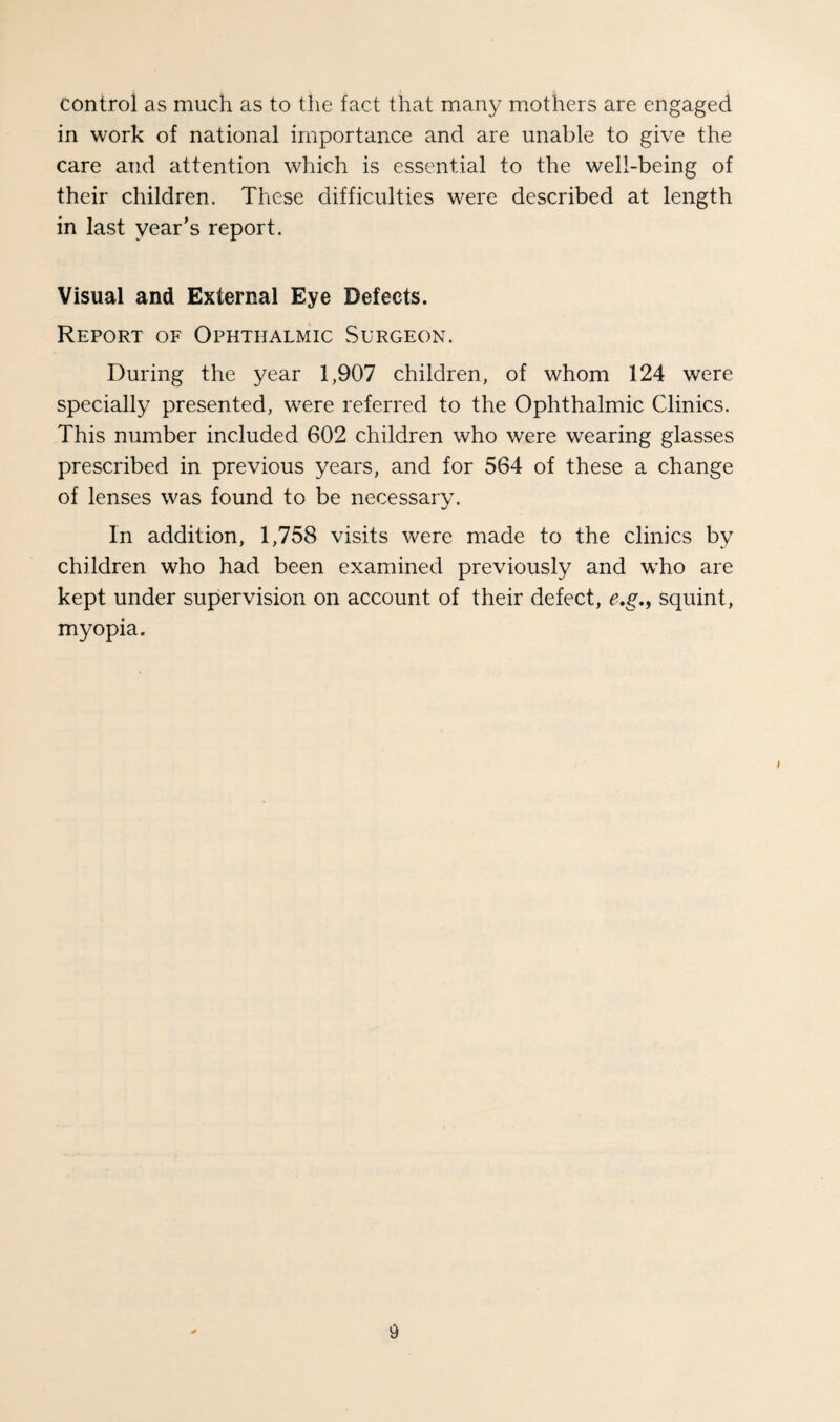 control as much as to the fact that many mothers are engaged in work of national importance and are unable to give the care and attention which is essential to the well-being of their children. These difficulties were described at length in last year’s report. Visual and External Eye Defects. Report of Ophthalmic vSurgeon. During the year 1,907 children, of whom 124 were specially presented, were referred to the Ophthalmic Clinics. This number included 602 children who were wearing glasses prescribed in previous years, and for 564 of these a change of lenses was found to be necessarv. «./ In addition, 1,758 visits were made to the clinics by children who had been examined previously and w'ho are kept under supervision on account of their defect, e,g,y squint, myopia.