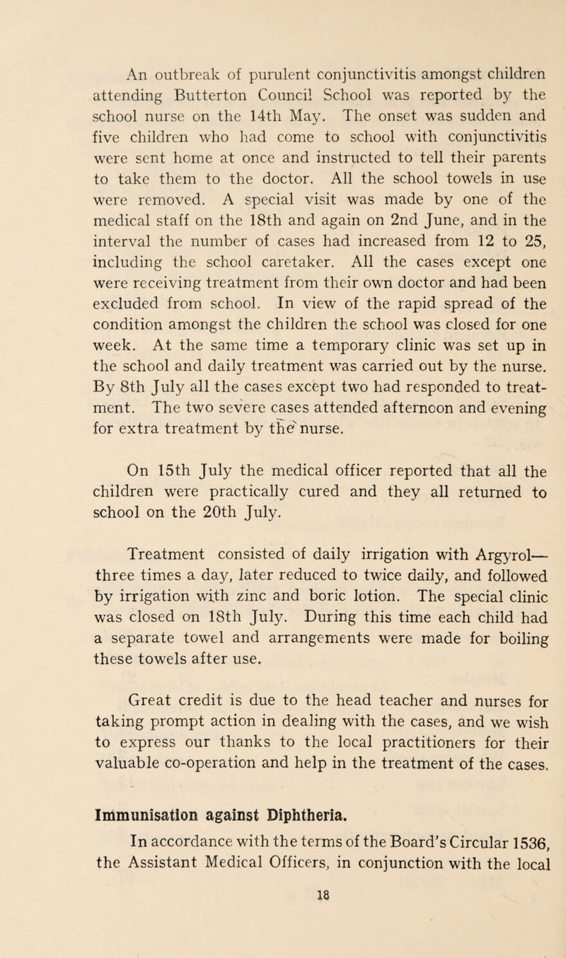 An outbreak of purulent conjunctivitis amongst children attending Butterton Council School was reported by the school nurse on the 14th May. The onset was sudden and five children who had come to school with conjunctivitis were sent home at once and instructed to tell their parents to take them to the doctor. All the school towels in use were removed. A special visit was made by one of the medical staff on the 18th and again on 2nd June, and in the interval the number of cases had increased from 12 to 25, including the school caretaker. All the cases except one were receiving treatment from their own doctor and had been excluded from school. In view of the rapid spread of the condition amongst the children the school was closed for one week. At the same time a temporary clinic was set up in the school and daily treatment was carried out by the nurse. By 8th July all the cases except two had responded to treat¬ ment. The two severe cases attended afternoon and evening for extra treatment by the nurse. On 15th July the medical officer reported that all the children were practically cured and they all returned to school on the 20th July. Treatment consisted of daily irrigation with Argyrol— three times a day, later reduced to twice daily, and followed by irrigation with zinc and boric lotion. The special clinic was closed on 18th July. During this time each child had a separate towel and arrangements were made for boiling these towels after use. Great credit is due to the head teacher and nurses for taking prompt action in dealing with the cases, and we wish to express our thanks to the local practitioners for their valuable co-operation and help in the treatment of the cases. Immunisation against Diphtheria. In accordance with the terms of the Board’s Circular 1536, the Assistant Medical Officers, in conjunction with the local