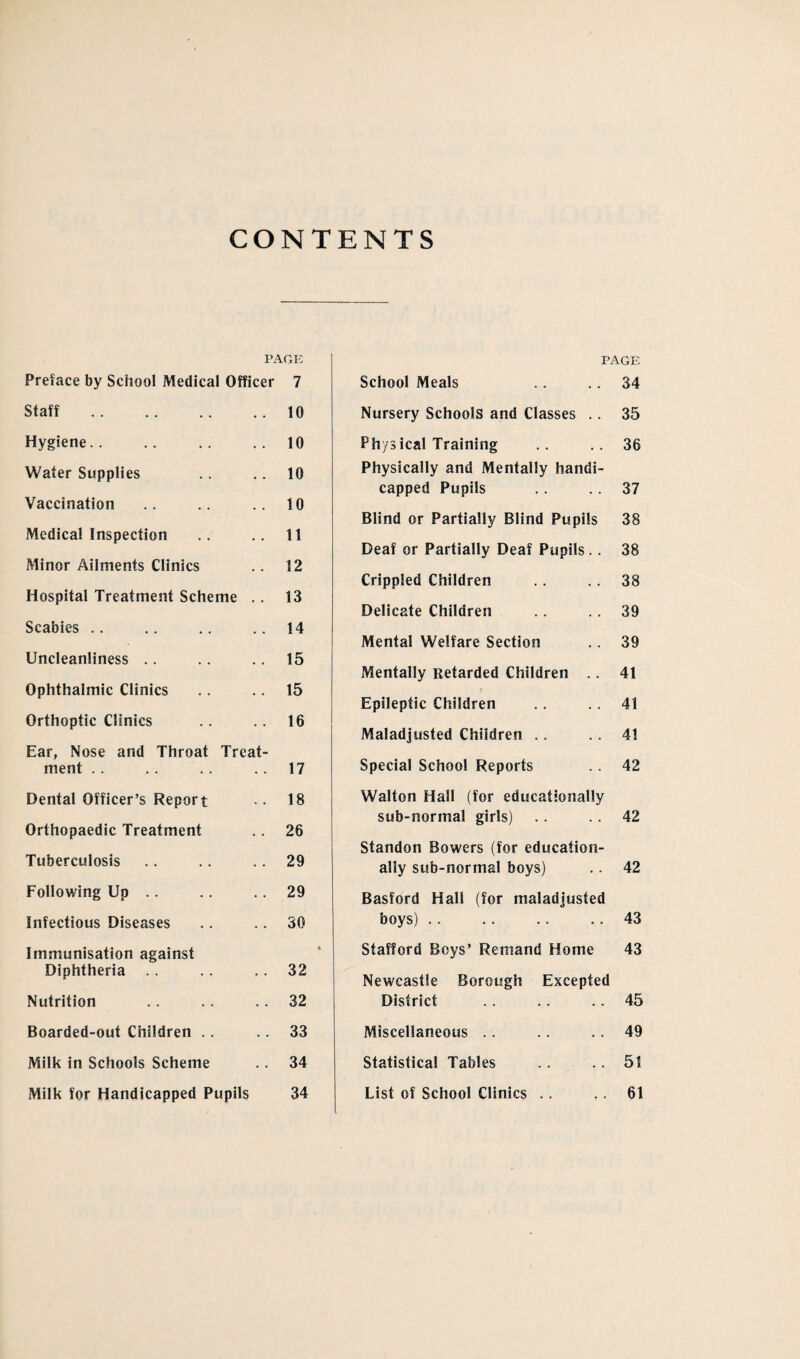 CONTENTS PAGE Preface by School Medical Officer 7 Staff.10 Hygiene.. .. .. .. 10 Water Supplies .. .. 10 Vaccination .. .. .. 10 Medical Inspection .. .. 11 Minor Ailments Clinics .. 12 Hospital Treatment Scheme .. 13 Scabies .. .. .. .. 14 Uncleanliness .. .. .. 15 Ophthalmic Clinics 15 Orthoptic Clinics .. .. 16 Ear, Nose and Throat Treat¬ ment .. .. .. . . 17 Dental Officer’s Report •• 18 Orthopaedic Treatment .. 26 Tuberculosis .. .. .. 29 Following Up .. .. .. 29 Infectious Diseases .. .. 30 Immunisation against Diphtheria . . .. . . 32 Nutrition . . .. .. 32 Boarded-out Children .. .. 33 Milk in Schools Scheme .. 34 Milk for Handicapped Pupils 34 PAGE School Meals .. .. 34 Nursery Schools and Classes .. 35 Phys ical Training .. ..36 Physically and Mentally handi¬ capped Pupils .. .. 37 Blind or Partially Blind Pupils 38 Deaf or Partially Deaf Pupils.. 38 Crippled Children . . 38 Delicate Children .. . . 39 Mental Welfare Section .. 39 Mentally Retarded Children .. 41 Epileptic Children . . 41 Maladjusted Children .. .. 41 Special School Reports .. 42 Walton Hall (for educationjilly sub-normal girls) .. . . 42 Standon Bowers (for education¬ ally sub-normal boys) .. 42 Basford Hall (for maladjusted boys) .. .. .. .. 43 Stafford Boys’ Remand Home 43 Newcastle Borough Excepted District . . .. .. 45 Miscellaneous .. .. .. 49 Statistical Tables .. .. 51 List of School Clinics .. .. 61