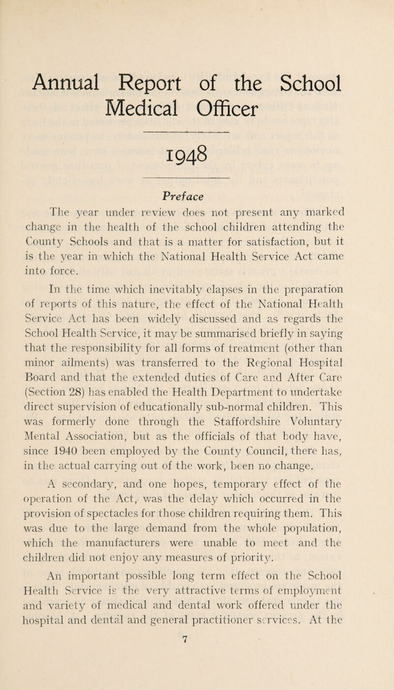 Annual Report of the School Medical Officer 1948 Preface The year under review does not present any marked change in the health of the school children attending the County Schools and that is a matter for satisfaction, but it is the year in which the National Health Service Act came into force. In the time which inevitably elapses in the preparation of reports of this nature, the effect of the National Health Service Act has been widely discussed and as regards the vSchool Health Service, it may be summarised briefly in saying that the responsibility for all forms of treatment (other than minor ailments) was transferred to the Regional Hospital Board and that the extended duties of Care and After Care (Section 28) has enabled the Health Departmient to undertake direct supervision of educationally sub-normal children. This was formerly done through the Staffordshire Voluntary Mental x\ssociation, but as the officials of that body have, since 1940 been employed by the County Council, there lias, in the actual carrying out of the work, been no change. A secondary, and one hopes, temporary effect of the operation of the Act,- v/as the delay which occurred in the provision of spectacles for those children requiring them. This was due to the large demand from the whole population, which the manufacturers were unable to meet and the children did not enjo}^ any measures of priority. An important possible long term effect on the School Health Service is the very attractive terms of employment and variety of medical and dental work offered under the hospital and dental and general practitioner services. At the