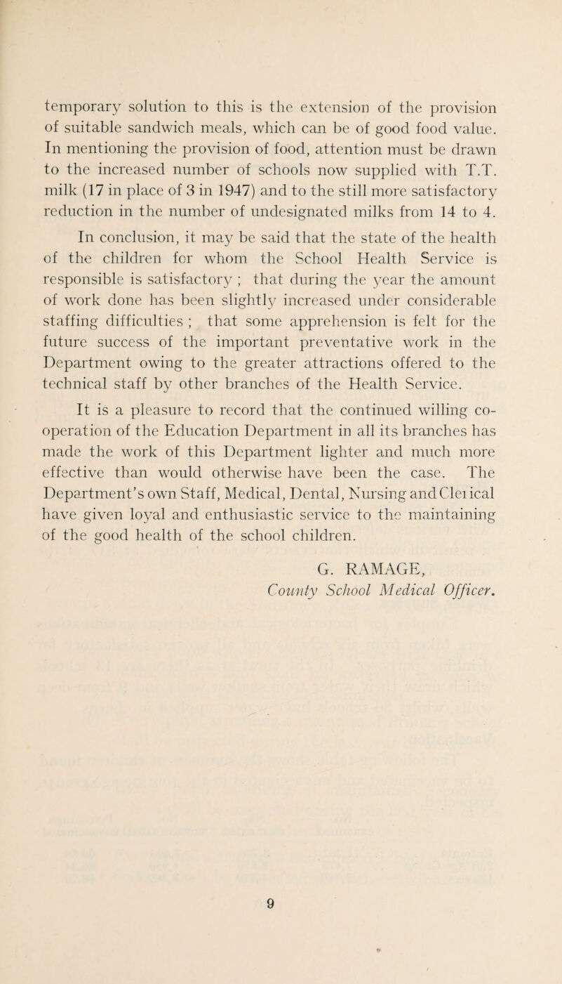 temporary solution to this is the extension of the provision of suitable sandwich meals, which can be of good food value. In mentioning the provision of food, attention must be drawn to the increased number of schools now supplied with T.T. milk (17 in place of 3 in 1947) and to the still more satisfactory reduction in the number of undesignated milks from 14 to 4. In conclusion, it may be said that the state of the health of the children for whom the School Health Service is responsible is satisfactory ; that during the year the amount of work done has been slightly; increased under considerable staffing difficulties ; that some apprehension is felt for the future success of the important preventative work in the Department owing to the greater attractions offered to the technical staff by other branches of the Health Service. It is a pleasure to record that the continued willing co¬ operation of the Education Department in all its branches has made the work of this Department lighter and much more effective than would otherwise have been the case. The Department’s own Staff, Medical, Dental, Nursing andCleiical have given loyal and enthusiastic service to the maintaining of the good health of the school children. G. DAMAGE, County School Medical Officer. 9