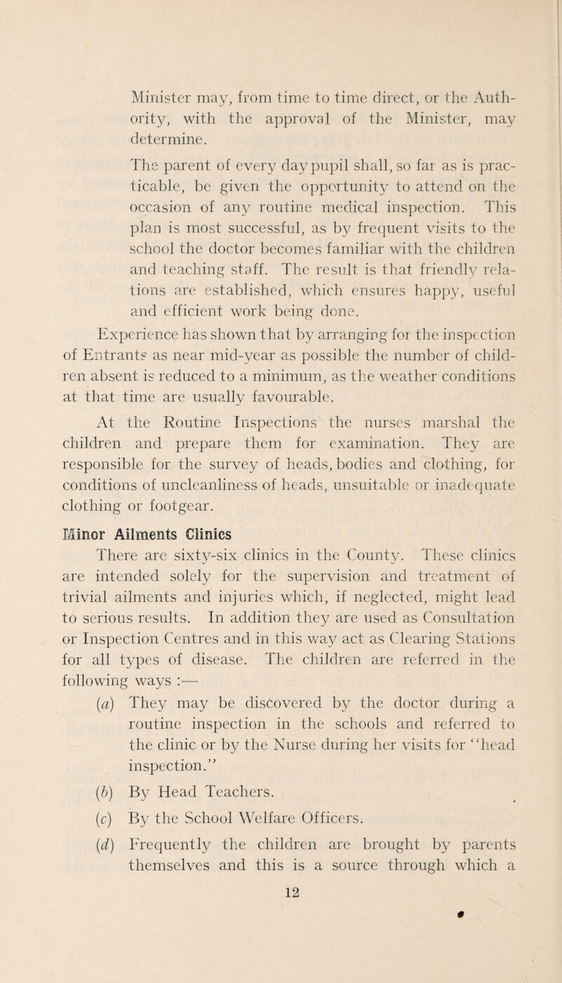 Minister may, from time to time direct, or the Auth¬ ority, with the approval of the Minister, may determine. The parent of every day pupil shall, so far as is prac¬ ticable, be given the opportunity to attend on the occasion of any routine medical inspection. This plan is most successful, as by frequent visits to the school the doctor becomes familiar with the children and teaching staff. The result is that friendly rela¬ tions are established, which ensures happy, useful and efficient work being done. Experience has shown that by arranging for the inspection of Entrants as near mid-year as possible the number of child¬ ren absent is reduced to a minimum, as the weather conditions at that time are usually favourable. At the Routine Inspections the nurses marshal the children and prepare them for examination. They aae responsible for the survey of heads, bodies and clothing, for conditions of uncleanliness of heads, unsuitable or inadequate clothing or footgear. Minor Ailments Clinics There are sixty-six clinics in the County. These clinics are intended solely for the supervision and trcatmient of trivial ailments and injuries which, if neglected, might lead to serious results. In addition they are used as Consultation or Inspection Centres and in this way act as Clearing Stations for all types of disease. The children are referred in the following ways :— [a) They may be discovered by the doctor during a routine inspection in the schools and referred to the clinic or by the Nurse during her visits for ‘dread inspection.’' (h) By Head Teachers. (c) By the School Welfare Officers. {d) Frequently the children are brought by parents themselves and this is a source through which a