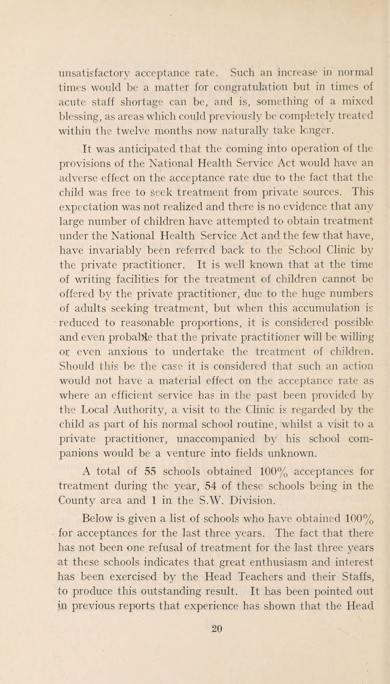 unsatisfactory acceptance rate. Such an increase in normal times would be a matter for congratulation but in times of acute staff shortage can be, and is, something of a mixed blessing, as areas which could previously be completely treated within the twelve months now naturally take longer. It was anticipated that the coming into operation of the provisions of the National Health Service Act would have an adverse effect on the acceptance rate due to the fact that the child was free to seek treatment from private sources. This expectation was not realized and there is no evidence that any large number of children have attempted to obtain treatment under the National Health Service Act and the few that have, have invariably been referred back to the School Clinic by the private practitioner. It is well known that at the time of writing facilities for the treatment of children cannot be offered by the private practitioner, due to the huge numbers of adults seeking treatment, but when this accumulation is reduced to reasonable proportions, it is considered possible and even probable that the private practitioner will be willing oi: even anxious to undertake the treatment of children. Should this be the case it is considered that such an action would not have a material effect on the acceptance rate as where an efficient service has in the past been provided by the Local Authority, a visit to the Clinic is regarded by the child as part of his normal school routine, whilst a visit to a private practitioner, unaccompanied by his school com¬ panions would be a venture into fields unknown. A total of 55 schools obtained 100% acceptances for treatment during the year, 54 of these schools being in the County area and 1 in the S.W. Division. Below is given a list of schools who have obtained 100% for acceptances for the last three years. The fact that there has not been one refusal of treatment for the last three years at these schools indicates that great enthusiasm and interest has been exercised by the Head Teachers and their Staffs, to produce this outstanding result. It has been pointed out in previous reports that experience has shown that the Head