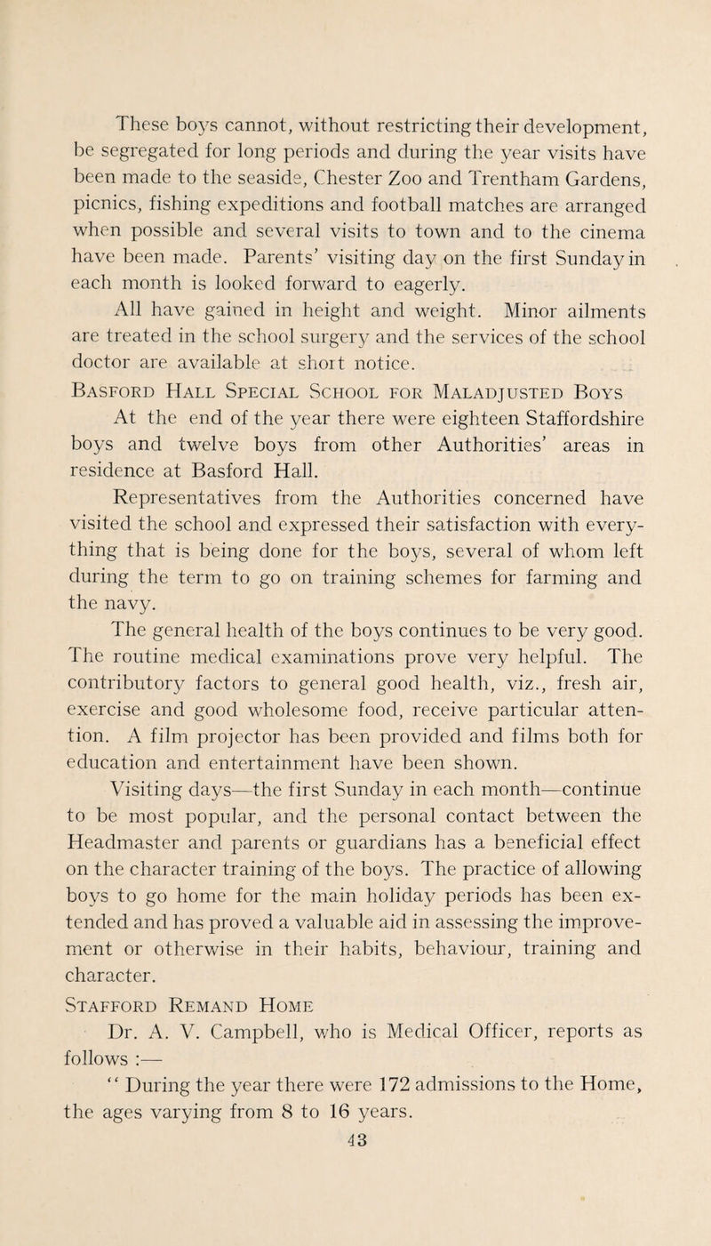 These boys cannot, without restricting their development, be segregated for long periods and during the year visits have been made to the seaside, Chester Zoo and Trentham Gardens, picnics, fishing expeditions and football matches are arranged when possible and several visits to town and to the cinema have been made. Parents’ visiting day on the first Sunday in each month is looked forward to eagerly. All have gained in height and weight. Minor ailments are treated in the school surgery and the services of the school doctor are available at short notice. Basford Hall Special School for Maladjusted Boys At the end of the year there were eighteen Staffordshire boys and twelve boys from other Authorities’ areas in residence at Basford Hall. Representatives from the Authorities concerned have visited the school and expressed their satisfaction with every¬ thing that is being done for the boys, several of whom left during the term to go on training schemes for farming and the navy. The general health of the boys continues to be very good. The routine medical examinations prove very helpful. The contributory factors to general good health, viz., fresh air, exercise and good wholesome food, receive particular atten¬ tion. A film projector has been provided and films both for education and entertainment have been shown. Visiting days—the first Sunday in each month^—continue to be most popular, and the personal contact between the Headmaster and parents or guardians has a beneficial effect on the character training of the boys. The practice of allowing boys to go home for the main holiday periods has been ex¬ tended and has proved a valuable aid in assessing the improve¬ ment or otherwise in their habits, behaviour, training and character. Stafford Remand Home Dr. A. V. Campbell, v/ho is Medical Officer, reports as follows :— “ During the year there were 172 admissions to the Home, the ages varying from 8 to 16 years.