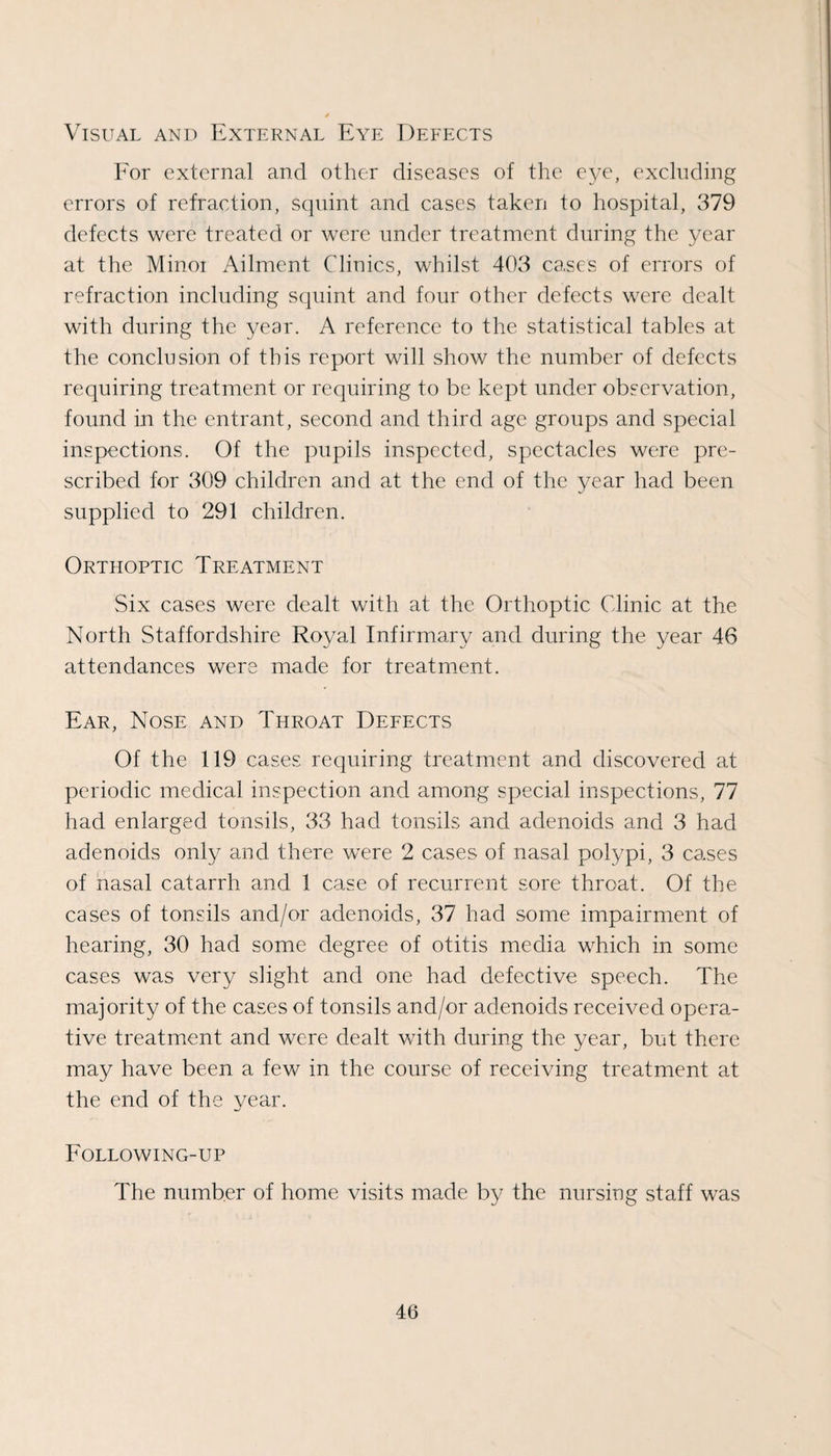 Visual and External Eye Defects Eor external and other diseases of the eye, excluding errors of refraction, sqnint and cases taken to hospital, 379 defects were treated or were under treatment during the year at the Minor Ailment Clinics, whilst 403 cases of errors of refraction including sejuint and four other defects were elealt with during the year. A reference to the statistical tables at the conclusion of this report will show the number of defects requiring treatment or requiring to be kept under observation, found in the entrant, second and third age groups and special inspections. Of the pupils inspected, spectacles were pre¬ scribed for 309 children and at the end of the year had been supplied to 291 children. Orthoptic Treatment Six cases were dealt with at the Orthoptic Clinic at the North Staffordshire Royal Infirmary and during the year 46 attendances were made for treatment. Ear, Nose and Throat Defects Of the 119 cases requiring treatment and discovered at periodic medical inspection and among special inspections, 77 had enlarged tonsils, 33 had tonsils and adenoids and 3 had adenoids only and there were 2 cases of nasal polypi, 3 cases of nasal catarrh and 1 case of recurrent sore throat. Of the cases of tonsils and/or adenoids, 37 had some impairment of hearing, 30 had some degree of otitis media which in some cases was very slight and one had defective speech. The majority of the cases of tonsils and/or adenoids received opera¬ tive treatment and were dealt with during the year, but there may have been a few in the course of receiving treatment at the end of the year. Following-up The number of home visits made by the nursing staff was