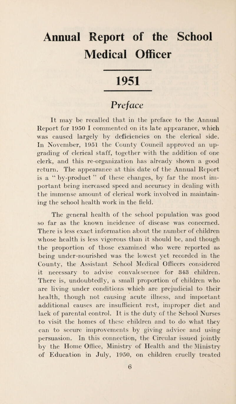 Annual Report of the School Medical Officer 1951 Preface It may be recalled that in the preface to the Annual Report for 1950 I commented on its late appearance, which was caused largely by deficiencies on the clerical side. In November, 1951 the County Council approved an up¬ grading of clerical staff, together with the addition of one clerk, and this re-organization has already shown a good return. The appearance at this date of the Annual Report is a “ by-product ” of these changes, by far the most im¬ portant being increased speed and accuracy in dealing with the immense amount of clerical work involved in maintain¬ ing the school health work in the field. The general health of the school population w^as good so far as the known incidence of disease was concerned. There is less exact information about the number of children whose health is less vigorous than it should be, and though the proportion of those examined who were reported as being under-nourished was the lowest yet recorded in the County, the Assistant School Medical Officers considered it necessary to advise convalescence for 343 children. There is, undoubtedly, a small proportion of children who are living under conditions which are prejudicial to their health, though not causing acute illness, and important additional causes are insufficient rest, improper diet and lack of parental control. It is the duty of the School Nurses to visit the homes of these children and to do what thev can to secure improvements by giving advice and using persuasion. In this connection, the Circular issued jointly by the Home Office, Ministry of Health and the Ministry of Education in July, 1950, on children cruelly treated