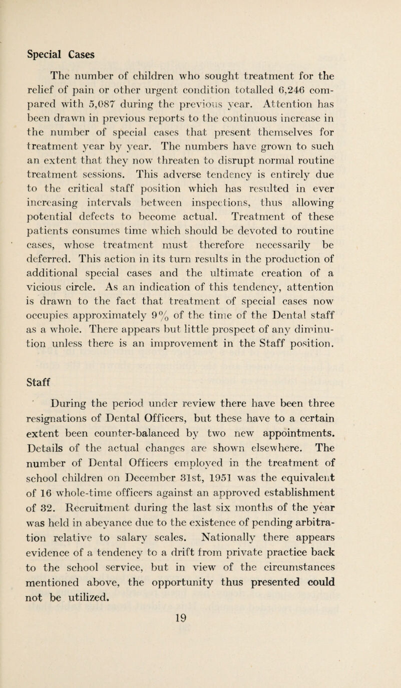 Special Cases The number of children who sought treatment for the relief of pain or other urgent condition totalled 6,246 com¬ pared with 5,087 during the previous year. Attention has been drawn in previous reports to the continuous increase in the number of special cases that present themselves for treatment year by year. The numbers have grown to such an extent that they now threaten to disrupt normal routine treatment sessions. This adverse tendency is entirely due to the critical staff position which has resulted in ever increasing intervals between inspections, thus allowing potential defects to become actual. Treatment of these patients consumes time which should be devoted to routine cases, whose treatment must therefore necessarily be deferred. This action in its turn results in the production of additional special cases and the ultimate creation of a vicious circle. As an indication of this tendency, attention is drawn to the fact that treatment of special cases now occupies approximately 9% of the time of the Dental staff as a whole. There appears but little prospect of any diminu¬ tion unless there is an improvement in the Staff position. Staff During the period under review there have been three resignations of Dental Officers, but these have to a certain extent been counter-balanced by two new appointments. Details of the actual changes are shown elsewhere. The number of Dental Officers employed in the treatment of school children on December 31st, 1951 was the equivalent of 16 whole-time officers against an approved establishment of 32. Recruitment during the last six months of the year was held in abeyance due to the existence of pending arbitra¬ tion relative to salary scales. Nationally there appears evidence of a tendency to a drift from private practice back to the school service, but in view^ of the circumstances mentioned above, the opportunity thus presented could not be utilized.