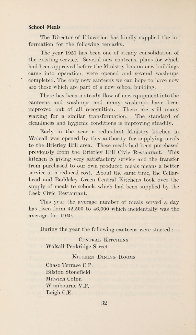 School Meals The Director of Education has kindly supplied the in¬ formation for the following remarks. The year 1951 has been one of steady consolidation of the existing service. Several new canteens, plans for which had been approved before the Ministry ban on new buildings came into operation, were opened and several wash-ups completed. The only new canteens we can hope to have now- arc those which are part of a new school building. There has been a steady flow of new equipment into the canteens and wash-ups and many wash-ups have been improved out of all recognition. There are still many waiting for a similar transformation. The standard of cleanliness and hygienic conditions is improving steadily. Early in the year a redundant Ministry kitchen in Walsall w-as opened by this authority for supplying meals to the Brierley Hill area. These meals had been purchased previously from the Brierley Hill Civic Restaurant. This kitchen is giving very satisfactory service and the transfer from purchased to our own produced meals means a better service at a reduced cost. About the same time, the Cellar- head and Baddeley Green Central Kitchens took over the supply of meals to schools which had been supplied by the J.eek Civic Restaurant. This year the average number of mieals served a day has risen from 42,500 to 46,000 which incidentally was the average for 1949. During the year the following canteens were started — Central Kitchens Walsall Penkridge Street Kitchen Dining Rooms Chase Terrace C.P. Bilston Stonefield Milwich Coton Wombourne V.P. Leigh C.E.