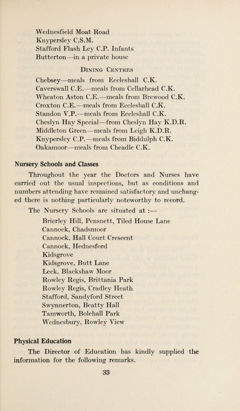 Wednesfield Moat Road Knypersley C.S.M. Stafford Flash Ley C.P. Infants Butterton—in a private house Dining Centres Chebsey—meals from Eecleshall C.K, Cavers wall C.E.—meals from Cellar head C.K. Wheaton Aston C.E.—meals from Brewood C.K. Croxton C.E.—meals from Eeeleshall C JC. Standon V.P.—meals from Eecleshall C.K. Cheslyn Hay Special—from Cheslyn Hay K.D.R. Middleton Green—meals from Leigh K.D.R. Knypersley C.P.—meals from Biddulph C.K. Oakamoor—meals from Cheadle C.K. Nursery Schools and Classes Throughout the year the Doctors and Nurses have carried out the usual inspections, but as conditions and numbers attending have remained satisfactory and unchang¬ ed there is nothing particularly noteworthy to record. The Nursery Schools are situated at :— Brierley Hill, Pensnett, Tiled House Lane Cannock, Chadsmoor Cannock, Hall Court Crescent Cannock, Hednesford Kidsgrove Kidsgrove, Butt Lane Leek, Blackshaw Moor Rowley Regis, Brittania Park Rowley Regis, Cradley Heath Stafford, Sandyford Street Swynnerton, Beatty Hall Tamworth, Bolehall Park Wednesbury, Rowley View Physical Education The Director of Education has kindly supplied the information for the following remarks.