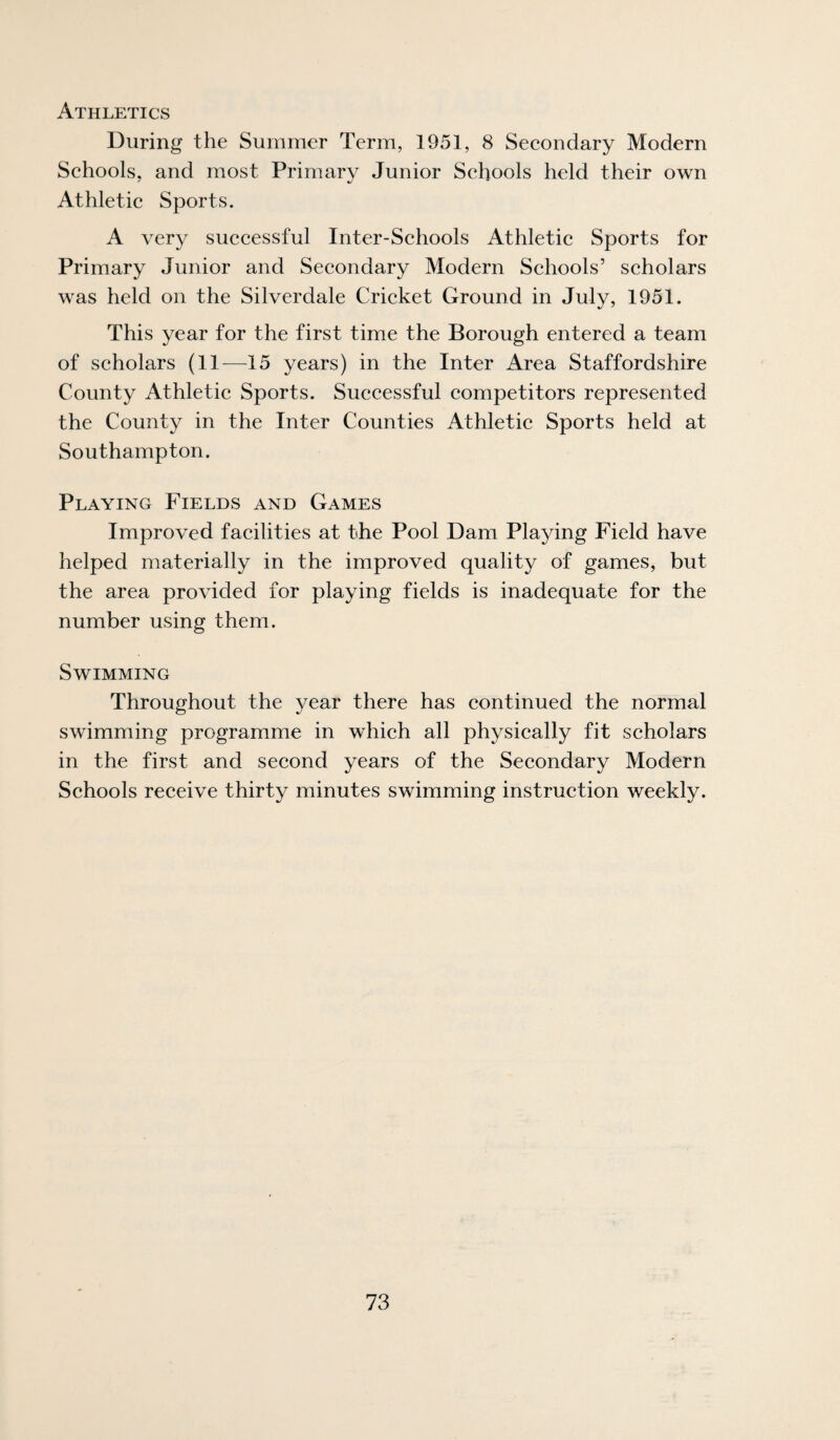 Athletics During the Summer Term, 1951, 8 Secondary Modern Schools, and most Primary Junior Schools held their own Athletic Sports. A very successful Inter-Schools Athletic Sports for Primary Junior and Secondary Modern Schools’ scholars was held on the Silverdale Cricket Ground in July, 1951. This year for the first time the Borough entered a team of scholars (11—15 years) in the Inter Area Staffordshire County Athletic Sports. Successful competitors represented the County in the Inter Counties Athletic Sports held at Southampton. Playing Fields and Games Improved facilities at the Pool Dam Playing Field have helped materially in the improved quality of games, but the area provided for playing fields is inadequate for the number using them. Swimming Throughout the year there has continued the normal swimming programme in which all physically fit scholars in the first and second years of the Secondary Modern Schools receive thirty minutes swimming instruction weekly.