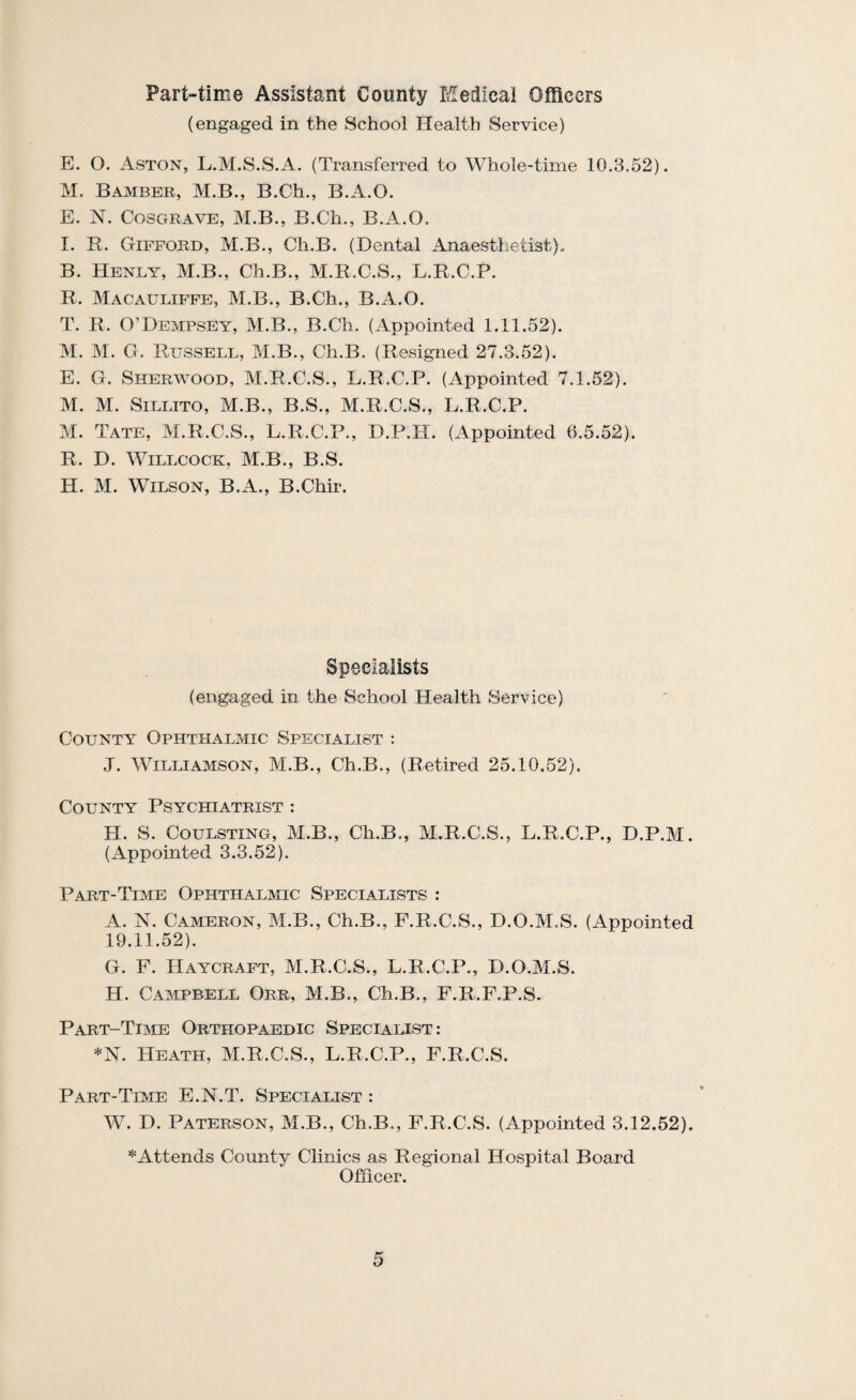 Part-time Assistant County Medical Officers (engaged in the School Health Service) E. O. Aston, L.M.S.S.A. (Transferred to Whole-time 10.3.52). M. Bamber, M.B., B.Ch., B.A.O. E. N. CosGRAVE, M.B., B.Ch., B.A.O. I. R. Gifford, M.B., Ch.B. (Dental Anaestlietist)^ B. Henly, M.B., Ch.B., M.R.C.S., L.R.C.P. R. Macauliffe, M.B., B.Ch., B.A.O. T. R. O’Dempsey, M.B., B.Ch. (Appointed 1.11.52). M. M. G. Russell, M.B., Ch.B. (Resigned 27.3.52). E. G. Sherwood, M.R.C.S., L.R.C.P. (Appointed 7.1.62). M. M. SILLITO, M.B., B.S., M.R.C.S., L.R.C.P. M. Tate, M.R.C.S., L.R.C.P., D.P.H. (Appointed 6.5.52). R. D. WiLLCOCK, M.B., B.S. H. M. Wilson, B.A., B.Chir. Specialists (engaged in the School Health Service) County Ophthalmic Specialist : .T. Williamson, M.B., Ch.B., (Retired 25.10.62). County Psychiatrist : H. S. CouLSTiNG, M.B., Ch.B., M.R.C.S., L.R.C.P., D.P.M. (Appointed 3.3.52). Part-Time Ophthalmic Specialists : A. N. Cameron, M.B., Ch.B., F.R.C.S., D.O.M.S. (Appointed 19.11.52). G. F. Haycraft, M.R.C.S., L.R.C.P., D.O.M.S. H. Campbell Orr, M.B., Ch.B., F.R.F.P.S. Part-Time Orthopaedic Specialist: *N. Heath, M.R.C.S., L.R.C.P., F.R.C.S. Part-Time E.N.T. Specialist : W. D. Paterson, M.B., Ch.B., F.R.C.S. (Appointed 3.12.52). *Attends County Clinics as Regional Hospital Board Officer.