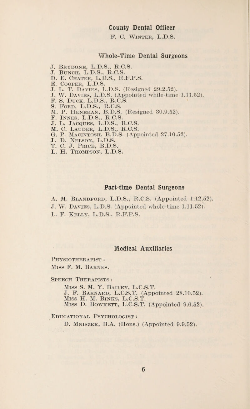 County Dental Officer F. C. Winter, L.D.S. V/hole-Time Dental Surgeons J. Brydone, L.D.S., R.C.S. J. Bunch, L.D.S., B.C.S. D. E. Chater, L.D.S., R.F.P.S. E. Cooper, L.D.S. .T. L. T. Davies, L.D.S. (Resigned 29.2.52). .1. W. Davies, L.D.S. (Appointed while-time 1.11.52). F. S. Duck, L.D.S., R.C.S. S. Ford, L.D.S., R.C.S. M. P. Henehan, B.D.S. (Resigned 30.9.52). F. INNES, L.D.S., R.C.S. J. L. Jacques, L.D.S., R.C.S. M. C. Lauder, L.D.S., R.C.S. G. P. Macintosh, B.D.S. (Appointed 27.10.52). J. D. Nelson, L.D.S. T. C. J. Price, B.D.S. L. H. Thompson, L.D.S. Part-time Dental Surgeons A. M. Blandford, L.D.S., R.C.S. (Appointed 1.12.52). J. W. Davies, L.D.S. (Appointed whole-time 1.11.52). L. F. Kelly, L.D.S., R.F.P.S, Medical Auxiliaries Physiotherapist : Miss F. M. Barnes. Speech Therapists : Miss S. M. Y. Bailey, L.C.S.T. J. F. Barnard, L.C.S.T. (Appointed 28.10.52). Miss H. M. Binks, L.C.S.T. Miss D. Bowkett, L.C.S.T. (Appointed 9.6.52). Educational Psychologist : D. Mniszek, B.A. (Hons.) (Appointed 9.9.52).