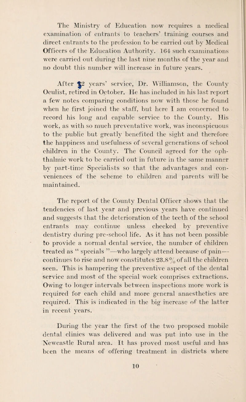 The iNIinistry of Education now requires a medical examination of entrants to teachers’ training courses and direct entrants to the profession to be carried out by IMedical Officers of the Education Authority. 164 such examinations were carried out during the last nine months of the year and no doubt this number will increase in future years. After years’ service, Dr. Williamson, the County Oculist, retired in October. He has included in his last report a few notes comparing conditions now with those he found when he first joined the staff, but here I am concerned to record his long and capable service to the County. His work, as with so much preventative work, was inconspicuous to the public but greatly benefited the sight and therefore the happiness and usefulness of several generations of school children in the County. The Council agreed for the oph¬ thalmic work to be carried out in future in the same manner by part-time Specialists so that the advantages and con¬ veniences of the scheme to children and parents will be maintained. The report of the County Dental Officer shows that the tendencies of last year and previous years have continued and suggests that the deterioration of the teeth of the school entrants may continue unless checked by preventive dentistry during pre-school life. As it has not been possible to provide a normal dental service, the number of children treated as “ specials ’’—who largely attend because of pain— continues to rise and now constitutes 23.8% of all the children seen. This is hampering the preventive aspect of the dental service and most of the special work comprises extractions. Owing to longer intervals between inspections more work is required for each child and more general anaesthetics are required. This is indicated in the big increase of the latter in recent years. During the year the first of the two proposed mobile dental clinics was delivered and was put into use in the Newcastle Rural area. It has proved most useful and has been the means of offering treatment in districts where