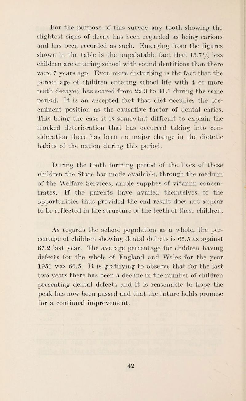 For the purpose of this survey any tooth showing the slightest signs of decay has been regarded as being carious and has been recorded as such. Emerging from the figures shown in the table is the unpalatable fact that 15.7% less children are entering school with sound dentitions than there were 7 years ago. Even more disturbing is the fact that the percentage of children entering school life with 4 or more teeth decayed has soared from 22.3 to 41.1 during the same period. It is an accepted fact that diet occupies the pre¬ eminent position as the causative factor of dental caries. This being the case it is somewhat difficult to explain the marked deterioration that has occurred taking into con¬ sideration there has been no major change in the dietetic habits of the nation during this period. During the tooth forming period of the lives of these children the State has made available, through the medium of the Welfare Services, ample supplies of vitamin concen¬ trates. If the parents have availed themselves of the opportunities thus provided the end result does not appear to be reflected in the structure of the teeth of these children. As regards the school population as a whole, the per¬ centage of children showing dental defects is 65.5 as against 67.2 last year. The average percentage for children having defects for the whole of England and Wales for the year 1951 was 66.5. It is gratifying to observe that for the last two years there has been a decline in the number of children presenting dental defects and it is reasonable to hope the peak has now been passed and that the future holds promise for a continual improvement.