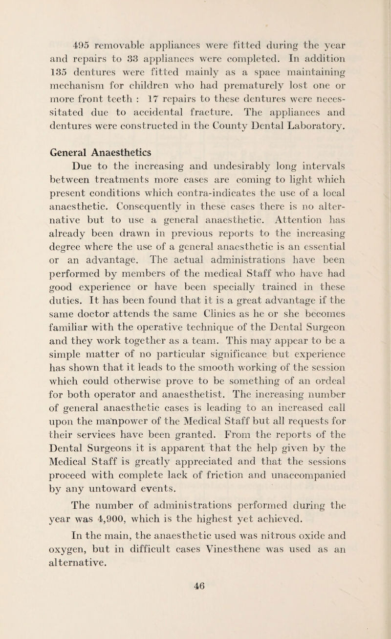 495 removable appliances were fitted during the year and repairs to 33 appliances were completed. In addition 135 dentures were fitted mainly as a space maintaining mechanism for children who had prematurely lost one or more front teeth : 17 repairs to these dentures were neces¬ sitated due to accidental fracture. The appliances and dentures were constructed in the County Dental Laboratory. General Anaesthetics Due to the increasing and undesirably long intervals between treatments more cases are coming to light which present conditions which contra-indicates the use of a local anaesthetic. Consequently in these cases there is no alter¬ native but to use a general anaesthetic. Attention has already been drawn in previous reports to the increasing degree where the use of a general anaesthetic is an essential or an advantage. The actual administrations have been performed by members of the medical Staff who have had good experience or have been specially trained in these duties. It has been found that it is a great advantage if the same doctor attends the same Clinics as he or she becomes familiar with the operative technique of the Dental Surgeon and they work together as a team. This may appear to be a simple matter of no particular significance but experience has shown that it leads to the smooth working of the session which could otherwise prove to be something of an ordeal for both operator and anaesthetist. The increasing number of general anaesthetic cases is leading to an increased call upon the manpower of the Medical Staff but all requests for their services have been granted. From the reports of the Dental Surgeons it is apparent that the help given by the Medical Staff is greatly appreciated and that the sessions proceed with complete lack of friction and unaccompanied by any untoward events. The number of administrations performed during the year was 4,900, which is the highest yet achieved. In the main, the anaesthetic used was nitrous oxide and oxygen, but in difficult cases Vinesthene was used as an alternative.