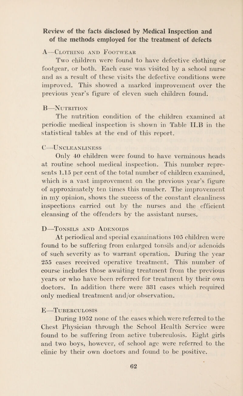 Review of the facts disclosed by Medical Inspection and of the methods employed for the treatment of defects A—Clothing and Footwear Two children were found to have defective clothing or footgear, or both. Each ease was visited by a school nurse and as a result of these visits the defective conditions were improved. This showed a marked improvement over the previous year’s figure of eleven such children found. B—Nutrition The nutrition condition of the children examined at periodic medical inspection is shown in Table II.B in the statistical tables at the end of this report. V—Uncleanliness Only 40 children were found to have verminous heads at routine school medical inspection. This number repre¬ sents 1.15 per cent of the total number of ehildren examined, which is a vast improvement on the previous year’s figure of approximately ten times this number. The improvement in my opinion, shows the sueeess of the constant cleanliness inspections carried out by the nurses and the efficient cleansing of the offenders by the assistant nurses. D—Tonsils and Adenoids At periodical and special examinations 105 children were found to be suffering from enlarged tonsils and/or adenoids of such severity as to warrant operation. During the year 255 eases reeeived operative treatment. This number of course includes those awaiting treatment from the previous years or who have been referred for treatment by their own doctors. In addition there were 331 cases which required only medical treatment and/or observation. E—^Tuberculosis During 1952 none of the cases which were referred to the Chest Physician through the School Health Service were found to be suffering from active tubereulosis. Eight girls and two boys, however, of school age were referred to the elinic by their own doctors and found to be positive.
