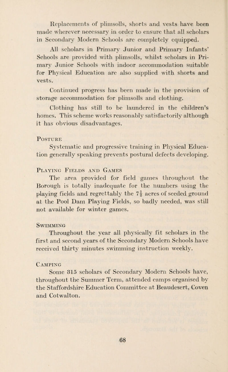 Replacements of plimsolls, shorts and vests have been made wherever necessary in order to ensure that all scholars in Secondary Modern Schools are completely equipped. All scholars in Primary Junior and Primary Infants’ Schools are provided with plimsolls, whilst scholars in Pri¬ mary Junior Schools with indoor accommodation suitable for Physical Education are also supplied with shorts and vests. Continued progress has been made in the provision of storage accommodation for plimsolls and clothing. Clothing has still to be laundered in the children’s homes. This scheme works reasonably satisfactorily although it has obvious disadvantages. Posture Systematic and progressive training in Physical Educa¬ tion generally speaking prevents postural defects developing. Playing Fields and Games The area provided for field games throughout the Borough is totally inadequate for the numbers using the playing fields and regrettably the 7J acres of seeded ground at the Pool Dam Playing Fields, so badly needed, was still not available for winter games. Swimming Throughout the year all physically fit scholars in the first and second years of the Secondary Modern Schools have received thirty minutes swimming instruction weekly. Camping Some 315 scholars of Secondary Modern Schools have, throughout the Summer Term, attended camps organised by the Staffordshire Education Committee at Beaudesert, Coven and Cotwalton.