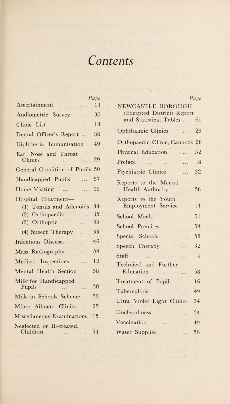 Contents Pa^e Ascertainment 14 Audiometric Survey 30 Clinic List 18 Dental Officer’s Report ... 36 Diphtheria Immunisation 49 Ear, Nose and Throat Clinics 29 General Condition of Pupils 50 Handicapped Pupils 57 Home Visiting 15 Hospital Treatment— (1) Tonsils and Adenoids 34 (2) Orthopaedic 35 (3) Orthoptic 35 (4) Speech Therapy 33 Infectious Diseases 46 Mass Radiography 59 Medical Inspections 12 Mental Health Section 58 MilL for Handicapped Pupils 50 Milk in Schools Scheme 50 Minor Ailment Clinics ... 25 Miscellaneous Examinations 15 Neglected or Ill-treated. Children 54 Pa^e NEWCASTLE BOROUGH (Excepted District) Report and Statistical Tables ... 61 Ophthalmic Clinics ... 26 Orthopaedic Clinic, Cannock 28 Physical Education ... 52 Preface ... ... ... 8 Psychiatric Clinics ... 32 Reports to the Mental Health Authority ... 58 Reports to the Youth Employment Service 14 School Meals ... ... 51 School Premises ... 54 Special Schools ... 58 Speech Therapy ... 32 Staff . 4 Technical and Further Education ... ... 58 Treatment of Pupils ... 16 Tuberculosis ... 49 Ultra Violet Light Clinics 34 Uncleanliness ... ... 54 Vaccination ... ... 49 Water Supplies ... 56