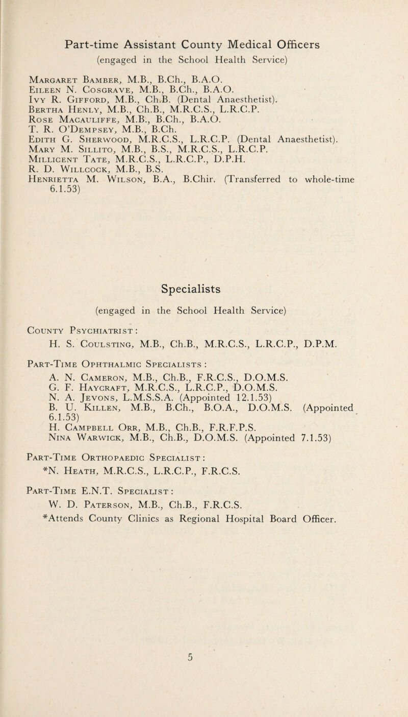 Part-time Assistant County Medical Officers (engaged in the School Health Service) Margaret BambeR;, M.B., B.Ch., B.A.O. Eileen N. Cosgrave^ M.B., B.Ch., B.A.O. Ivy R. Gifford, M.B., Ch.B. (Dental Anaesthetist). Bertha Henly, M.B., Ch.B., M.R.C.S., L.R.C.P. Rose Macauliffe, M.B., B.Ch., B.A.O. T. R. O’Dempsey, M.B., B.Ch. Edith G. Sherwood, M.R.C.S., L.R.C.P. (Dental Anaesthetist). Mary M. Sillito, M.B., B.S., M.R.C.S., L.R.C.P. Millicent Tate, M.R.C.S., L.R.C.P., D.P.H. R. D. WiLLCocK, M.B., B.S. Henrietta M. Wilson, B.A., B.Chir. (Transferred to whole-time 6.1.53) Specialists (engaged in the School Health Service) County Psychiatrist: H. S. COULSTING, M.B., Ch.B., M.R.C.S., L.R.C.P., D.P.M. Part-Time Ophthalmic Specialists : A. N. Cameron, M.B., Ch.B., F.R.C.S., D.O.M.S. G. F. Haycraft, M.R.C.S., L.R.C.P., D.O.M.S. N. A. Jevons, L.M.S.S.A. (Appointed 12.1.53) B. U. Killen, M.B., B.Ch., B.O.A., D.O.M.S. (Appointed 6.1.53) H. Campbell Orr, M.B., Ch.B., F.R.F.P.S. Nina W.arwick, M.B., Ch.B., D.O.M.S. (Appointed 7.1.53) Part-Time Orthopaedic Specialist : *N. Heath, M.R.C.S., L.R.C.P., F.R.C.S. Part-Time E.N.T. Specialist : W. D. Paterson, M.B., Ch.B., F.R.C.S. *Attends County Clinics as Regional Hospital Board Officer.