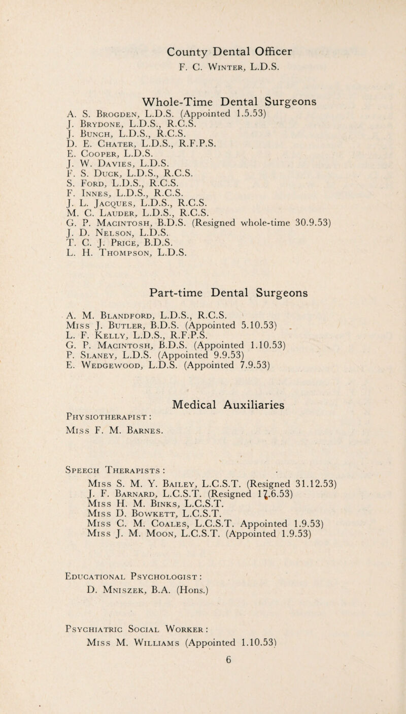 County Dental Officer F. C. Winter, L.D.S. Whole-Time Dental Surgeons A. S. Brogden, L.D.S. (Appointed 1.5.53) j. Brydone, L.D.S., R.C.S. j. Bunch, L.D.S., R.C.S. D. E. Chater, L.D.S., R.F.P.S. E. Cooper, L.D.S. J. W. Davies, L.D.S. F. S. Duck, L.D.S., R.C.S. S. Ford, L.D.S., R.C.S. F. Innes, L.D.S., R.C.S. J. L. Jacques, L.D.S., R.C.S. M. C. Lauder, L.D.S., R.C.S. G. P. Macintosh, B.D.S. (Resigned whole-time 30.9.53) J. D. Nelson, L.D.S. T. C. J. Price, B.D.S. L. H. T HOMPSON, L.D.S. Part-time Dental Surgeons A. M. Blandford, L.D.S., R.C.S. Miss J. Butler, B.D.S. (Appointed 5.10.53) L. F. Kelly, L.D.S., R.F.P.S. G. P. Macintosh, B.D.S. (Appointed 1.10.53) P. Slaney, L.D.S. (Appointed 9.9.53) E. Wedgewood, L.D.S. (Appointed 7.9.53) Medical Auxiliaries Physiotherapist ; Miss F. M. Barnes. Speech Therapists ; Miss S. M. Y. Bailey, L.C.S.T. (Resigned 31.12.53) J. F. Barnard, L.C.S.T. (Resigned 1^.6.53) Miss H. M. Binks, L.C.S.T. Miss D. Bowkett, L.C.S.T. Miss C. M. Coales, L.C.S.T. Appointed 1.9.53) Miss J. M. Moon, L.C.S.T. (Appointed 1.9.53) Educational Psychologist : D. Mniszek, B.A. (Flons.) Psychiatric Social Worker : Miss M. Williams (Appointed 1.10.53)