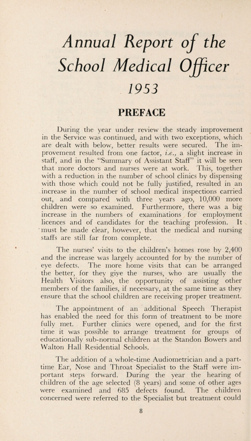 Annual Report School Medical 1953 PREFACE During the year under review the steady improvement in the Service was continued, and with two exceptions, which are dealt with below, better results were secured. The im¬ provement resulted from one factor, i.e., a slight increase in staff', and in the “Summary of Assistant Staff” it will be seen that more doctors and nurses were at work. This, together with a reduction in the number of school clinics by dispensing with those which could not be fully justified, resulted in an increase in the number of school medical inspections carried out, and compared with three years ago, 10,000 more children were so examined. Furthermore, there was a big increase in the numbers of examinations for employment licences and of candidates for the teaching profession. It ■ must be made clear, however, that the medical and nursing staffs are still far from complete. The nurses’ visits to the children’s homes rose by 2,400 and the increase was largely accounted for by the number of eye defects. The more home visits that can be arranged the better, for they giye the nurses, who are usually the ffealth Visitors also, the opportunity of assisting other members of the families, if necessary, at the same time as they ensure that the school children are receiving proper treatment. The appointment of an additional Speech Therapist has enabled the need for this form of treatment to be more fully met. Further clinics were opened, and for the first time it was possible to arrange treatment for groups of educationally sub-normal children at the Standon Bowers and Walton Hall Residential Schools. The addition of a whole-time Audiometrician and a part- time Ear, Nose and Throat Specialist to the Staff were im¬ portant steps forward. During the year the hearing of children of the age selected (8 years) and some of other ages were examined and 685 defects found. The children concerned were referred to the Specialist but treatment could of the Officer