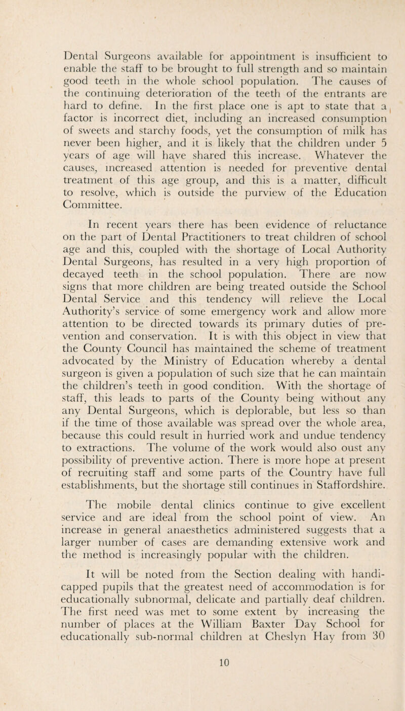 Dental Surgeons available for appointment is insufficient to enable the staff to be brought to full strength and so maintain good teeth in the whole school population. The causes of the continuing deterioration of the teeth of the entrants are hard to define. In the first place one is apt to state that a, factor is incorrect diet, including an increased consumption of sweets and starchy foods, yet the consumption of milk has never been higher, and it is likely that the children under 5 years of age will have shared this increase. V/hatever the causes, increased attention is needed for preventive dental treatment of this age group, and this is a matter, difficult to resolve, which is outside the purview of the Education Committee. In recent years there has been evidence of reluctance on the part of Dental Practitioners to treat children of school age and this, coupled with the shortage of Local Authority Dental Surgeons, has resulted in a very high proportion of decayed teeth in the school population. There are now signs that more children are being treated outside the School Dental Service and this tendency will relieve the Local Authority’s service of some emergency work and allow more attention to be directed towards its primary duties of pre¬ vention and conservation. It is with this object in view that the County Council has maintained the scheme of treatment advocated by the Ministry of Education whereby a dental surgeon is given a population of such size that he can maintain the children’s teeth in good condition. With the shortage of staff, this leads to parts of the County being without any any Dental Surgeons, which is deplorable, but less so than if the time of those available was spread over the whole area, because this could result in hurried work and undue tendency to extractions. The volume of the work would also oust any possibility of preventive action. There is more hope at present of recruiting staff and some parts of the Country have full establishments, but the shortage still continues in Staffordshire. The mobile dental clinics continue to give excellent service and are ideal from the school point of view. An increase in general anaesthetics administered suggests that a larger number of cases are demanding extensive work and the method is increasingly popular with the children. It will be noted from the Section dealing with handi¬ capped pupils that the greatest need of accommodation is for educationally subnormal, delicate and partially deaf children. The first need was met to some extent by increasing the number of places at the William Baxter Day School for educationally sub-normal children at Cheslyn Hay from 30