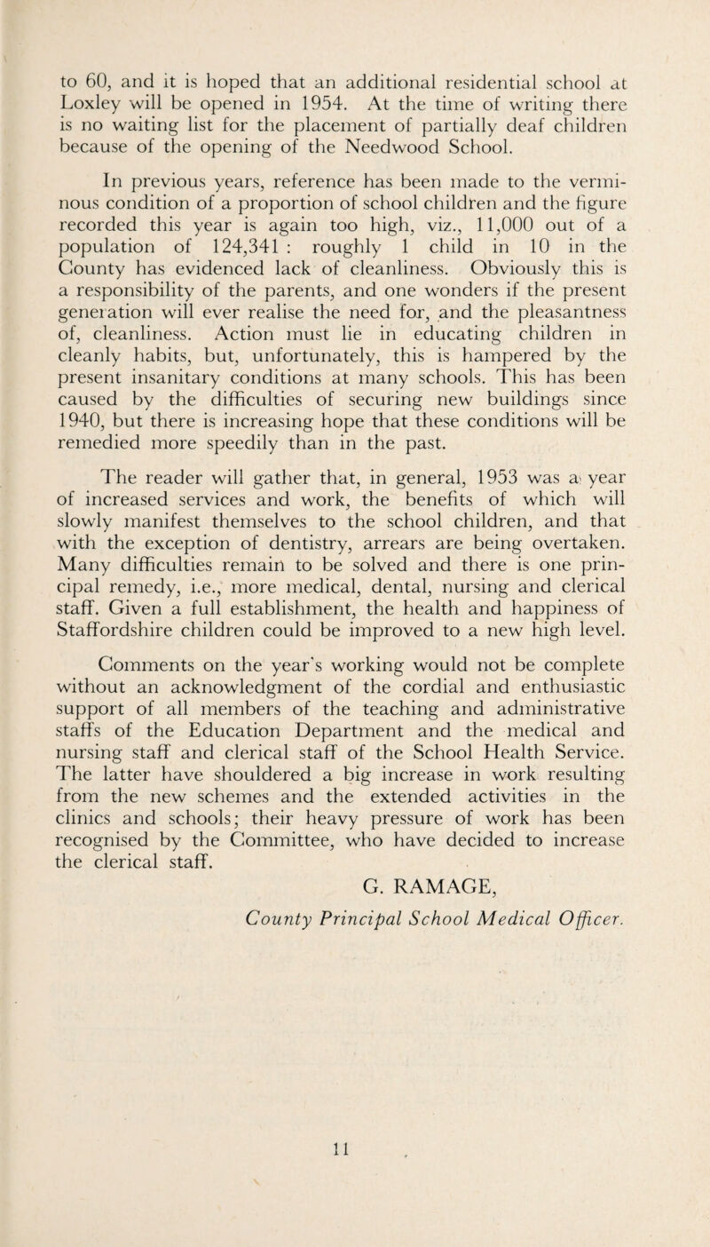 to 60, and it is hoped that an additional residential school at Loxley will be opened in 1954. At the time of writing there is no waiting list for the placement of partially deaf children because of the opening of the Needwood School. In previous years, reference has been made to the vermi¬ nous condition of a proportion of school children and the hgure recorded this year is again too high, viz., 11,000 out of a population of 124,341 : roughly 1 child in 10 in the County has evidenced lack of cleanliness. Obviously this is a responsibility of the parents, and one wonders if the present generation will ever realise the need for, and the pleasantness of, cleanliness. Action must lie in educating children in cleanly habits, but, unfortunately, this is hampered by the present insanitary conditions at many schools. This has been caused by the difficulties of securing new buildings since 1940, but there is increasing hope that these conditions will be remedied more speedily than in the past. The reader will gather that, in general, 1953 was a^ year of increased services and work, the benefits of which will slowly manifest themselves to the school children, and that with the exception of dentistry, arrears are being overtaken. Many difficulties remain to be solved and there is one prin¬ cipal remedy, i.e., more medical, dental, nursing and clerical staff. Given a full establishment, the health and happiness of Staffordshire children could be improved to a new high level. Comments on the year's working would not be complete without an acknowledgment of the cordial and enthusiastic support of all members of the teaching and administrative staffs of the Education Department and the medical and nursing staff and clerical staff of the School Health Service. The latter have shouldered a big increase in work resulting from the new schemes and the extended activities in the clinics and schools; their heavy pressure of work has been recognised by the Committee, who have decided to increase the clerical staff. G. RAMAGE, County Principal School Medical Officer.