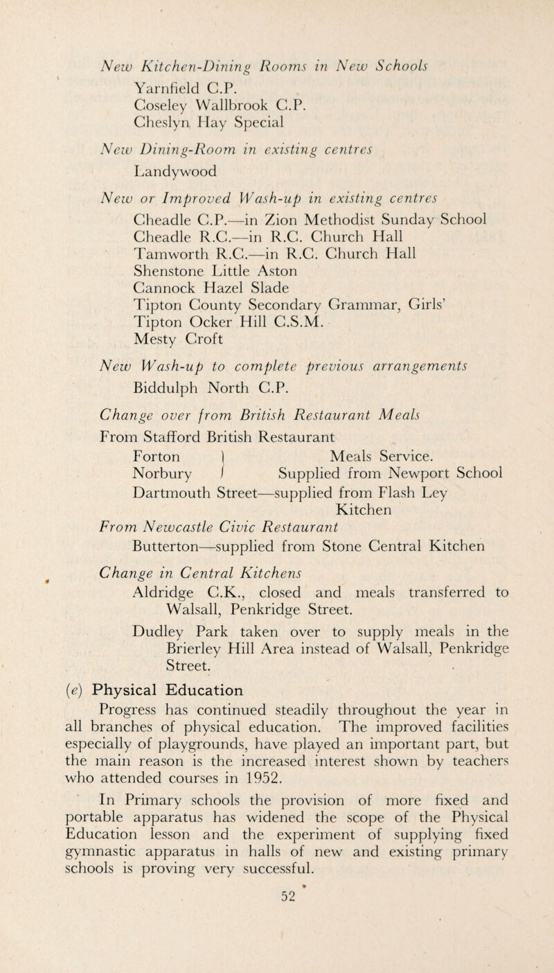 New Kite hen-Dining Rooms in New Schools Yarnfield C.P. Coseley Wallbrook C.P. Clieslyn Hay Special New Dining-Room in existing centres Landywood New or Improved Wash-up in existing centres Cheadle C.P.—in Zion Methodist Sunday School Cheadle R.G.—in R.G. Ghurch Hall Tamworth R.G.—in R.G. Ghurch Hall Shenstone Little Aston Gannock Hazel Slade Tipton Gounty Secondary Grammar, Girls’ Tipton Ocker Hill G.S.M. Mesty Groft New Wash-up to complete previous arrangements Biddulph North G.P. Change over from British Restaurant Meals From Stafford British Restaurant Forton | Meals Service. Norbury / Supplied from Newport School Dartmouth Street—supplied from Flash Ley Kitchen From Newcastle Civic Restaurant Butterton—supplied from Stone Gentral Kitchen Change in Central Kitchens Aldridge G.K., closed and meals transferred to Walsall, Penkridge Street. Dudley Park taken over to supply meals in the Brierley Hill Area instead of Walsall, Penkridge Street. (e) Physical Education Progress has continued steadily throughout the year in all branches of physical education. The improved facilities especially of playgrounds, have played an important part, but the main reason is the increased interest shown by teachers who attended courses in 1952. In Primary schools the provision of more fixed and portable apparatus has widened the scope of the Physical Education lesson and the experiment of supplying fixed gymnastic apparatus in halls of new and existing primary schools is proving very successful.