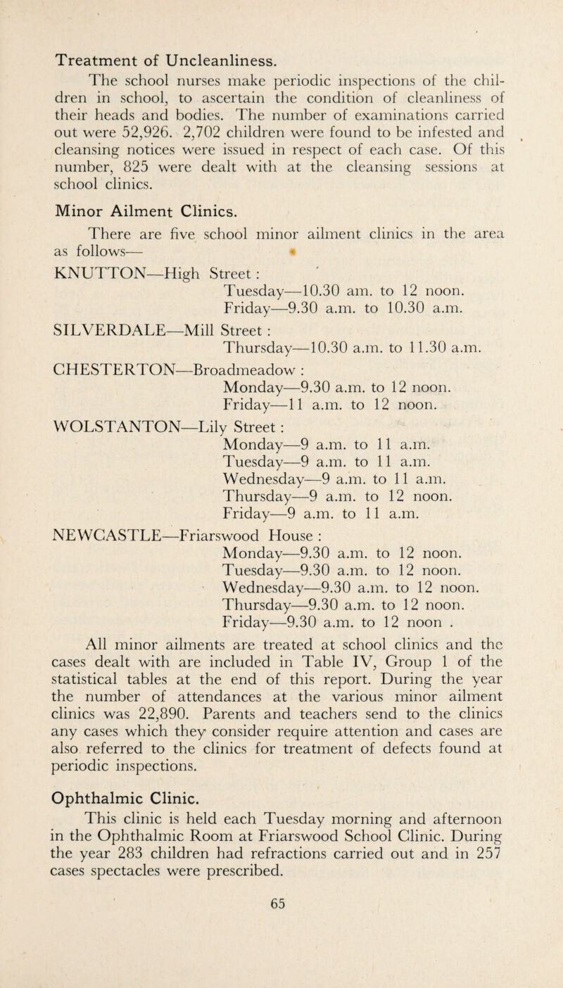 Treatment of Uncleanliness. The school nurses make periodic inspections of the chil¬ dren in school^ to ascertain the condition of cleanliness of their heads and bodies. The number of examinations carried out were 52,926. 2,702 children were found to be infested and cleansing notices were issued in respect of each case. Of this number, 825 were dealt with at the cleansing sessions at school clinics. Minor Ailment Clinics. There are five school minor ailment clinics in the area as follows— KNUTTON—High Street: Tuesday—10.30 am. to 12 noon. Friday—9.30 a.m. to 10.30 a.m. SILVERDALE—Mill Street : Thursday—10.30 a.m. to 11.30 a.m. CHESTERTON—Broadmeadow : Monday—9.30 a.m. to 12 noon. Friday—11 a.m. to 12 noon. WOLSTANTON—Lily Street: Monday—9 a.m. to 11 a.m. Tuesday—9 a.m. to 11 a.m. Wednesday—9 a.m. to 11 a.m. Thursday—9 a.m. to 12 noon. Friday—9 a.m. to 11 a.m. NEWCASTLE—Friarswood House : Monday—9.30 a.m. to 12 noon. Tuesday—9.30 a.m. to 12 noon. Wednesday—9.30 a.m. to 12 noon. Thursday—9.30 a.m. to 12 noon. Friday—9.30 a.m. to 12 noon . All minor ailments are treated at school clinics and the cases dealt with are included in Table IV, Group 1 of the statistical tables at the end of this report. During the year the number of attendances at the various minor ailment clinics was 22,890. Parents and teachers send to the clinics any cases which they consider require attention and cases are also referred to the clinics for treatment of defects found at periodic inspections. Ophthalmic Clinic. This clinic is held each Tuesday morning and afternoon in the Ophthalmic Room at Friarswood School Clinic. During the year 283 children had refractions carried out and in 257 cases spectacles were prescribed.