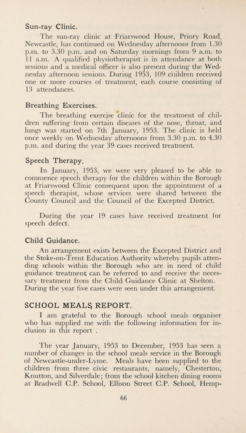 Sun-ray Clinic. The sun-ray clinic at Friarswood House, Priory Road^ Newcastle, has continued on Wednesday afternoons from 1.30 p.in. to 3.30 p.m. and on Saturday mornings from 9 a.m. to 11 a.m. A qualified physiotherapist is in attendance at both sessions and a medical officer is also present during the Wed¬ nesday afternoon sessions. During 1953, 109 clhldren received one or more courses of treatment, each course consisting of 13 attendances. Breathing Exercises. The breathing exercise clinic for the treatment of chil¬ dren suffering from certain diseases of the nose, throat, and lungs was started on 7th January, 1953. The clinic is held once weekly on Wednesday afternoons from 3.30 p.m. to 4.30 p.m. and during the year 39 cases received treatment. Speech Therapy. In January, 1953, we were very pleased to be able to commence speech therapy for the children within the Borough at Friarswood Clinic consequent upon the appointment of a speech therapist, whose services were shared between the County Council and the Council of the Excepted District. During the year 19 cases have received treatment for speech defect. Child Guidance. An arrangement exists between the Excepted District and the Stoke-on-Trent Education Authority whereby pupils atten¬ ding schools within the Borough who are in need of child guidance treatment; can be referred to and receive the neces¬ sary treatment from the Child' Guidance Clinic at Shelton. During the year five cases were seen under this arrangement. SCHOOL MEALS,' REPORT. I am grateful to the Borough school meals organiser who has supplied me with the following information for in¬ clusion in this report . The year January, 1953 to December, 1953 has seen a number of changes in the school meals service in the Borough of Newcastle-under-Lyme. Meals have been supplied to the children from three civic restaurants, namely, Chesterton, Knutton, and Silverdale; from the school kitchen dining rooms at Bradwell C.P. School, Ellison Street C.P. School, Hemp-