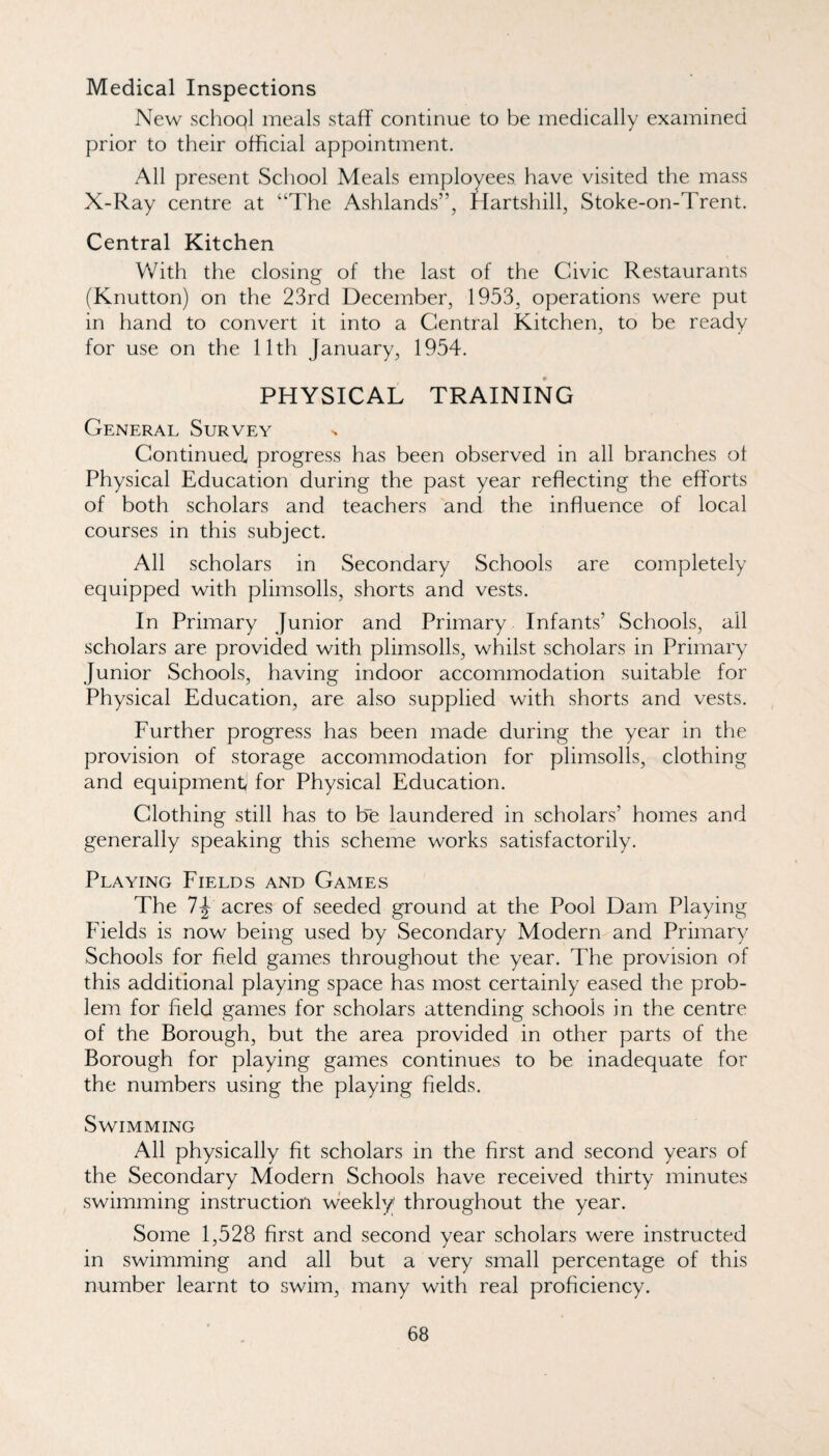 Medical Inspections New school meals staff continue to be medically examined prior to their official appointment. All present Scliool Meals employees have visited the mass X-Ray centre at “The Ashlands”, Hartshill, Stoke-on-Trent. Central Kitchen With the closing of the last of the Civic Restaurants (Knutton) on the 23rd December, 1953, operations were put in hand to convert it into a Central Kitchen, to be ready for use on the 11th January, 1954. PHYSICAL TRAINING General Survey Continued progress has been observed in all branches of Physical Education during the past year reflecting the efforts of both scholars and teachers and the influence of local courses in this subject. All scholars in Secondary Schools are completely equipped with plimsolls, shorts and vests. In Primary Junior and Primary Infants’ Schools, all scholars are provided with plimsolls, whilst scholars in Primary Junior Schools, having indoor accommodation suitable for Physical Education, are also supplied with shorts and vests. Further progress has been made during the year in the provision of storage accommodation for plimsolls, clothing and equipment for Physical Education. Clothing still has to Ee laundered in scholars’ homes and generally speaking this scheme works satisfactorily. Playing Fields and Games The 7^ acres of seeded ground at the Pool Dam Playing Fields is now being used by Secondary Modern and Primary Schools for field games throughout the year. The provision of this additional playing space has most certainly eased the prob¬ lem for field games for scholars attending schools in the centre of the Borough, but the area provided in other parts of the Borough for playing games continues to be inadequate for the numbers using the playing fields. Swimming All physically fit scholars in the first and second years of the Secondary Modern Schools have received thirty minutes swimming instruction weekly throughout the year. Some 1,528 first and second year scholars were instructed in swimming and all but a very small percentage of this number learnt to swim, many with real proficiency.