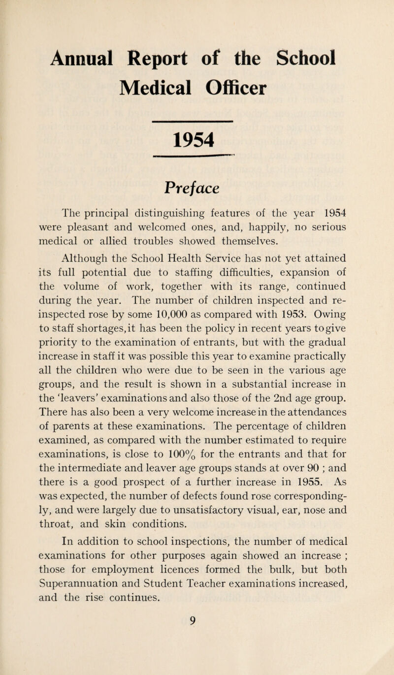 Annual Report of the School Medical Officer 1954 Preface The principal distinguishing features of the year 1954 were pleasant and welcomed ones, and, happily, no serious medical or allied troubles showed themselves. Although the School Health Service has not yet attained its full potential due to staffing difficulties, expansion of the volume of work, together with its range, continued during the year. The number of children inspected and re¬ inspected rose by some 10,000 as compared with 1953. Owing to staff shortages, it has been the policy in recent years to give priority to the examination of entrants, but with the gradual increase in staff it was possible this year to examine practically all the children who were due to be seen in the various age groups, and the result is shown in a substantial increase in the ‘leavers’ examinations and also those of the 2nd age group. There has also been a very welcome increase in the attendances of parents at these examinations. The percentage of children examined, as compared with the number estimated to require examinations, is close to 100% for the entrants and that for the intermediate and leaver age groups stands at over 90 ; and there is a good prospect of a further increase in 1955. As was expected, the number of defects found rose corresponding¬ ly, and were largely due to unsatisfactory visual, ear, nose and throat, and skin conditions. In addition to school inspections, the number of medical examinations for other purposes again showed an increase ; those for employment licences formed the bulk, but both Superannuation and Student Teacher examinations increased, and the rise continues.