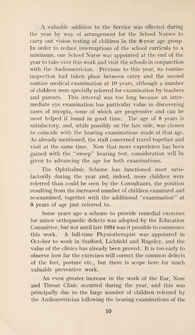 A valuable addition to the Service was eft'ected during the year by way of arrangement for the School Nurses to carry out vision testing of children in the 8-year age group. In order to reduce interruptions of the school curricula to a minimum, one School Nurse was appointed at the end of the year to take over this work and visit the schools in conjunction with the Audiometrician. Previous to this year, no routine inspection had taken place between entry and the second routine medical examination at 10 years, although a number of children were specially referred for examination by teachers and parents. This interval was too long because an inter¬ mediate eye examination has particular value in discovering cases of myopia, some of which are progressive and can be most helped if found in good time. The age of 8 years is satisfactory, and, while possibly on the late side, was chosen to coincide with the hearing exam.inations made at that age. As already mentioned, the staff concerned travel together and visit at the same time. Now that more experience has been gained with the “sweep” hearing test, consideration will be given to advancing the age for both examinations. The Ophthalmic Scheme has functioned most satis¬ factorily during the year and, indeed, more children were referred than could be seen by the Consultants, the position resulting from the increased number of children examined and re-examined, together with the additional “examination” at 8 years of age just referred to. Some years ago a scheme to provide remedial exercises for minor orthopaedic defects was adopted by the Education Com.mittee, but not until late 1954 was it possible to com_m.ence this work. A full-tim.e Physiotherapist was appointed in October to work in Stafford, Lichfield and Rugeley, and the value of the clinics has already been proved. It is too early to observe how far the exercises will correct the com.mon defects of the feet, posture etc., but there is scope here for much valuable preventive work. An even greater increase in the work of the Ear, Nose and Throat Clinic occurred during the year, and this was principally due to the large number of children referred by the Audiom.etrician following the hearing examinations of the