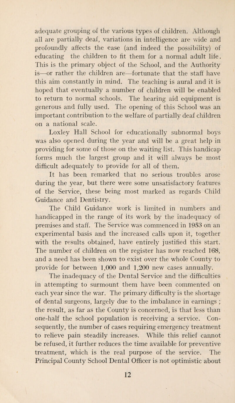 adequate grouping of the various types of children. Although all are partially deaf, variations in intelligence are wide and profoundly affects the ease (and indeed the possibility) of educating the children to fit them for a normal adult life. This is the primary object of the School, and the Authority is—or rather the children are—fortunate that the staff have this aim constantly in mind. The teaching is aural and it is hoped that eventually a number of children will be enabled to return to normal schools. The hearing aid equipment is generous and fully used. The opening of this School was an important contribution to the welfare of partially deaf children on a national scale. Loxley Hall School for educationally subnormal boys was also opened during the year and will be a great help in providing for sonre of those on the waiting list. This handicap form.s much the largest group and it will always be most difficult adequately to provide for all of them. It has been remarked that no serious troubles arose during the year, but there were som.e unsatisfactory features of the Service, these being most marked as regards Child Guidance and Dentistry. The Child Guidance work is limited in numbers and handicapped in the range of its work by the inadequacy of prem.ises and staff. The Service was commenced in 1953 on an experimental basis and the increased calls upon it, together with the results obtained, have entirely justified this start. The number of children on the register has now reached 168, and a need has been shown to exist over the whole County to provide for between 1,000 and 1,200 new cases annually. The inadequacy of the Dental Service and the difficulties in attempting to surmount them have been commented on each year since the war. The primary difficulty is the shortage of dental surgeons, largely due to the imbalance in earnings ; the result, as far as the County is concerned, is that less than one-half the school population is receiving a service. Con¬ sequently, the number of cases requiring em.ergency treatment to relieve pain steadily increases. While this relief cannot be refused, it further reduces the time available for preventive treatment, which is the real purpose of the service. The Principal County School Dental Officer is not optimistic about